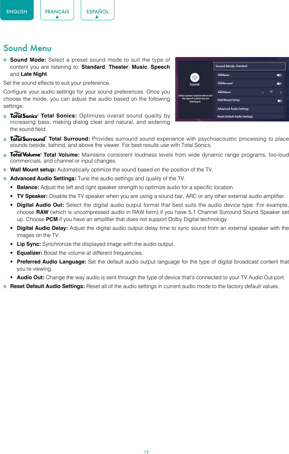 19ENGLISH FRANÇAIS ESPAÑOLSound Menu Sound Mode: Select a preset sound mode to suit the type of content you are listening to: Standard, Theater,  Music, Speech and Late Night.Set the sound effects to suit your preference.Configure your audio settings for your sound preferences. Once you choose the mode, you can adjust the audio based on the following settings:    Total Sonics: Optimizes overall sound quality by increasing bass, making dialog clear and natural, and widening the sound field.    Total Surround: Provides surround sound experience with psychoacoustic processing to place sounds beside, behind, and above the viewer. For best results use with Total Sonics.    Total Volume: Maintains consistent loudness levels from wide dynamic range programs, too-loud commercials, and channel or input changes.   Wall Mount setup: Automatically optimize the sound based on the position of the TV. Advanced Audio Settings: Tune the audio settings and quality of the TV.• Balance: Adjust the left and right speaker strength to optimize audio for a specific location.• TV Speaker: Disable the TV speaker when you are using a sound bar, ARC or any other external audio amplifier.• Digital Audio Out: Select the digital audio output format that best suits the audio device type. For example, choose RAW (which is uncompressed audio in RAW form) if you have 5.1 Channel Surround Sound Speaker set up. Choose PCM if you have an amplifier that does not support Dolby Digital technology.• Digital Audio Delay: Adjust the digital audio output delay time to sync sound from an external speaker with the images on the TV.• Lip Sync: Synchronize the displayed image with the audio output.• Equalizer: Boost the volume at different frequencies.• Preferred Audio Language: Set the default audio output language for the type of digital broadcast content that you’re viewing.• Audio Out: Change the way audio is sent through the type of device that’s connected to your TV Audio Out port.  Reset Default Audio Settings: Reset all of the audio settings in current audio mode to the factory default values.Sound Mode: Standardwyx                                                             OWall Mount SetupAdvanced Audio SettingsReset Default Audio SettingsSoundSelect a preset sound mode to suit  the type of content you are listening to.