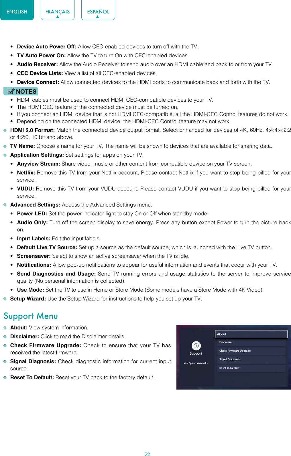 22ENGLISH FRANÇAIS ESPAÑOL• Device Auto Power Off: Allow CEC-enabled devices to turn off with the TV.• TV Auto Power On: Allow the TV to turn On with CEC-enabled devices.• Audio Receiver: Allow the Audio Receiver to send audio over an HDMI cable and back to or from your TV.• CEC Device Lists: View a list of all CEC-enabled devices.• Device Connect: Allow connected devices to the HDMI ports to communicate back and forth with the TV.NOTES• HDMI cables must be used to connect HDMI CEC-compatible devices to your TV.• The HDMI CEC feature of the connected device must be turned on.• If you connect an HDMI device that is not HDMI CEC-compatible, all the HDMI-CEC Control features do not work.• Depending on the connected HDMI device, the HDMI-CEC Control feature may not work. HDMI 2.0 Format: Match the connected device output format. Select Enhanced for devices of 4K, 60Hz, 4:4:4:4:2:2 or 4:2:0, 10 bit and above. TV Name: Choose a name for your TV. The name will be shown to devices that are available for sharing data. Application Settings: Set settings for apps on your TV.• Anyview Stream: Share video, music or other content from compatible device on your TV screen.• Netflix: Remove this TV from your Netflix account. Please contact Netflix if you want to stop being billed for your service.• VUDU: Remove this TV from your VUDU account. Please contact VUDU if you want to stop being billed for your service. Advanced Settings: Access the Advanced Settings menu.• Power LED: Set the power indicator light to stay On or Off when standby mode.• Audio Only: Turn off the screen display to save energy. Press any button except Power to turn the picture back on.• Input Labels: Edit the input labels.• Default Live TV Source: Set up a source as the default source, which is launched with the Live TV button.• Screensaver: Select to show an active screensaver when the TV is idle.• Notifications: Allow pop-up notifications to appear for useful information and events that occur with your TV.• Send Diagnostics and Usage: Send TV running errors and usage statistics to the server to improve service quality (No personal information is collected).• Use Mode: Set the TV to use in Home or Store Mode (Some models have a Store Mode with 4K Video). Setup Wizard: Use the Setup Wizard for instructions to help you set up your TV.Support Menu About: View system information. Disclaimer: Click to read the Disclaimer details. Check Firmware Upgrade: Check to ensure that your TV has received the latest firmware. Signal Diagnosis: Check diagnostic information for current input source. Reset To Default: Reset your TV back to the factory default.SupportView System informationAboutDisclaimerCheck Firmware UpgradeSignal DiagnosisReset To Default