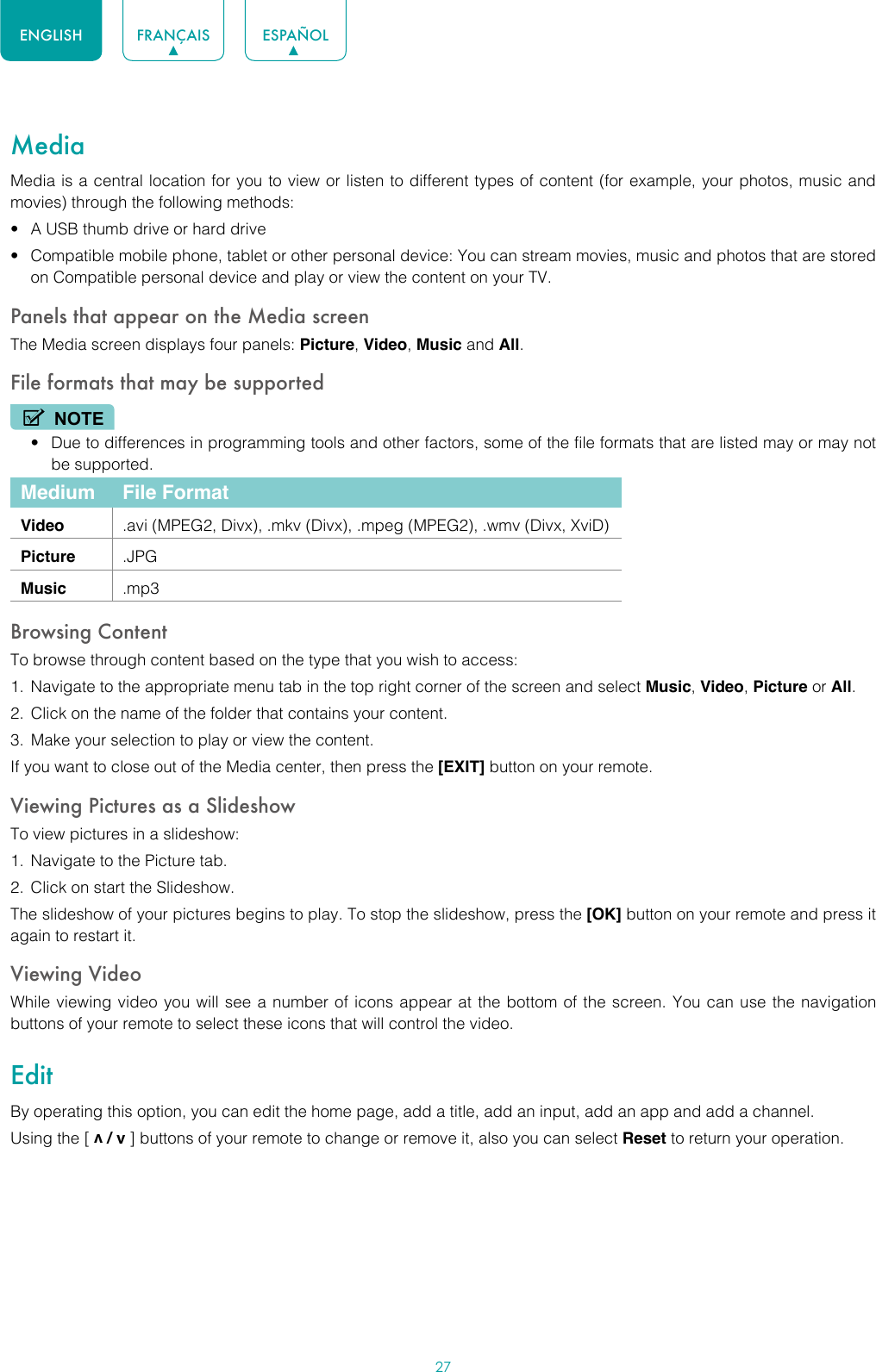 27ENGLISH FRANÇAIS ESPAÑOLMediaMedia is a central location for you to view or listen to different types of content (for example, your photos, music and movies) through the following methods:• A USB thumb drive or hard drive• Compatible mobile phone, tablet or other personal device: You can stream movies, music and photos that are stored on Compatible personal device and play or view the content on your TV.Panels that appear on the Media screenThe Media screen displays four panels: Picture, Video, Music and All.File formats that may be supportedNOTE• Due to differences in programming tools and other factors, some of the file formats that are listed may or may not be supported.Medium File FormatVideo .avi (MPEG2, Divx), .mkv (Divx), .mpeg (MPEG2), .wmv (Divx, XviD)Picture .JPGMusic .mp3Browsing ContentTo browse through content based on the type that you wish to access:1.  Navigate to the appropriate menu tab in the top right corner of the screen and select Music, Video, Picture or All. 2.  Click on the name of the folder that contains your content.3.  Make your selection to play or view the content.If you want to close out of the Media center, then press the [EXIT] button on your remote.Viewing Pictures as a SlideshowTo view pictures in a slideshow:1.  Navigate to the Picture tab.2.  Click on start the Slideshow.The slideshow of your pictures begins to play. To stop the slideshow, press the [OK] button on your remote and press it again to restart it.Viewing VideoWhile viewing video you will see a number of icons appear at the bottom of the screen. You can use the navigation buttons of your remote to select these icons that will control the video.EditBy operating this option, you can edit the home page, add a title, add an input, add an app and add a channel. Using the [ v / v ] buttons of your remote to change or remove it, also you can select Reset to return your operation.