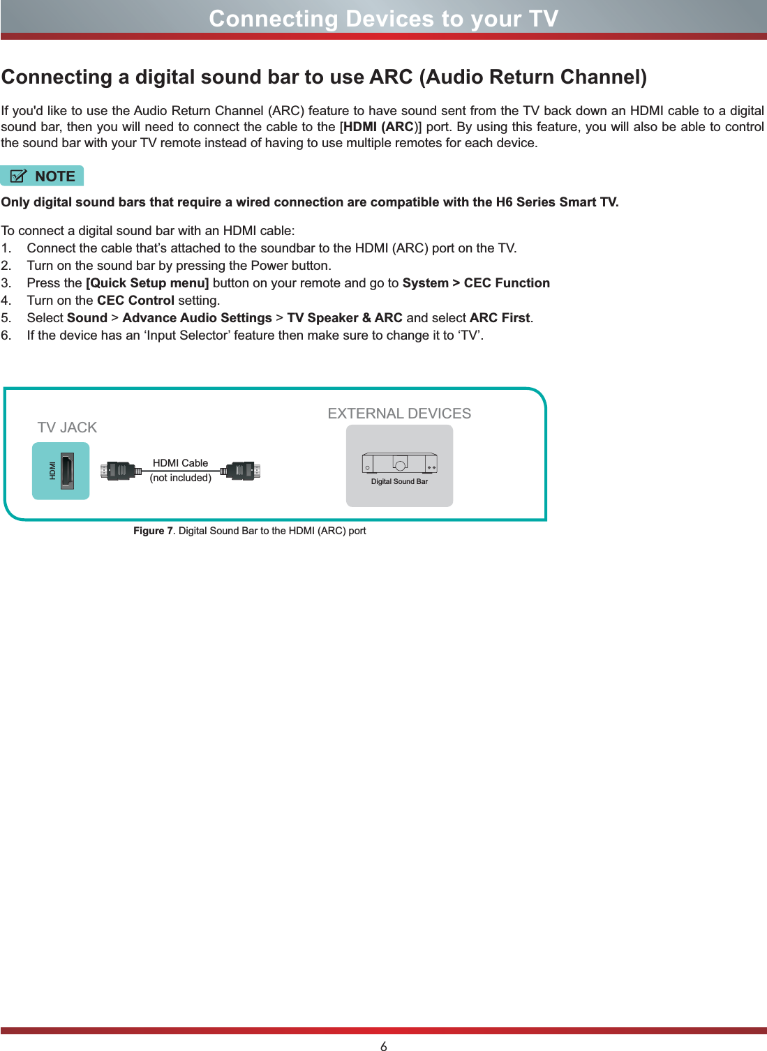 6Connecting Devices to your TVConnecting a digital sound bar to use ARC (Audio Return Channel)If you&apos;d like to use the Audio Return Channel (ARC) feature to have sound sent from the TV back down an HDMI cable to a digital sound bar, then you will need to connect the cable to the [HDMI (ARC)] port. By using this feature, you will also be able to control the sound bar with your TV remote instead of having to use multiple remotes for each device. Only digital sound bars that require a wired connection are compatible with the H6 Series Smart TV.To connect a digital sound bar with an HDMI cable:1. Connect the cable that’s attached to the soundbar to the HDMI (ARC) port on the TV.2. Turn on the sound bar by pressing the Power button.3. Press the [Quick Setup menu] button on your remote and go to System &gt; CEC Function4. Turn on the CEC Control setting.5. Select Sound &gt; Advance Audio Settings &gt; TV Speaker &amp; ARC and select ARC First.6. If the device has an ‘Input Selector’ feature then make sure to change it to ‘TV’.EXTERNAL DEVICESDigital Sound BarHDMIFigure 7. Digital Sound Bar to the HDMI (ARC) port TV JACKHDMI Cable (not included)NOTE