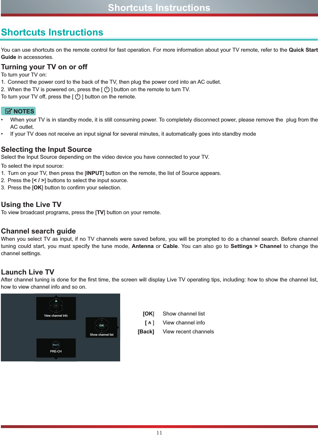 11Shortcuts InstructionsShortcuts InstructionsYou can use shortcuts on the remote control for fast operation. For more information about your TV remote, refer to the Quick Start Guide in accessories.Turning your TV on or offTo turn your TV on:1. Connect the power cord to the back of the TV, then plug the power cord into an AC outlet.2. When the TV is powered on, press the [   ] button on the remote to turn TV.To turn your TV off, press the [   ] button on the remote.NOTES When your TV is in standby mode, it is still consuming power. To completely disconnect power, please remove the  plug from the AC outlet. If your TV does not receive an input signal for several minutes, it automatically goes into standby modeSelecting the Input SourceSelect the Input Source depending on the video device you have connected to your TV.To select the input source:1. Turn on your TV, then press the [INPUT] button on the remote, the list of Source appears.2. Press the [&lt; / &gt;] buttons to select the input source.3. Press the [OK] button to confirm your selection.Using the Live TVTo view broadcast programs, press the [TV] button on your remote.Channel search guideWhen you select TV as input, if no TV channels were saved before, you will be prompted to do a channel search. Before channel tuning could start, you must specify the tune mode, Antenna or Cable. You can also go to Settings &gt; Channel to change the channel settings.Launch Live TVAfter channel tuning is done for the first time, the screen will display Live TV operating tips, including: how to show the channel list, how to view channel info and so on. [OK] Show channel list[v] View channel info[Back] View recent channelsView channel infoPRE-CHShow channel list