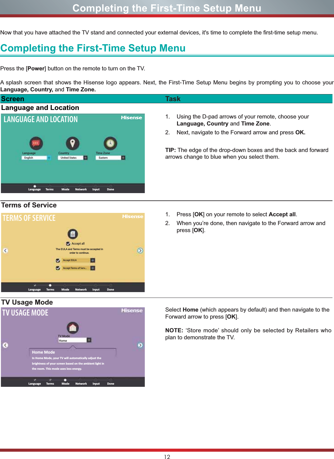 12Completing the First-Time Setup MenuNow that you have attached the TV stand and connected your external devices, it&apos;s time to complete the first-time setup menu. Completing the First-Time Setup MenuPress the [Power] button on the remote to turn on the TV. A splash screen that shows the Hisense logo appears. Next, the First-Time Setup Menu begins by prompting you to choose your Language, Country, and Time Zone. Screen TaskLanguage and LocationLANGUAGE AND LOCATIONLanguageLanguage ModeTerms Network Input DoneEnglish United States EasternCountry Time Zone1. Using the D-pad arrows of your remote, choose your Language, Country and Time Zone.2. Next, navigate to the Forward arrow and press OK.TIP: The edge of the drop-down boxes and the back and forward arrows change to blue when you select them.Terms of ServiceTERMS OF SERVICEAccept allAccept EULAAccept Terms of Serv...Language ModeTerms Network Input DoneThe EULA and Terms must be accepted in order to continue.1. Press [OK] on your remote to select Accept all.2. When you’re done, then navigate to the Forward arrow and press [OK].TV Usage ModeTV USAGE MODETV ModeHomeLanguageHome ModeIn Home Mode, your TV will automatically adjust the brightness of your screen based on the ambient light in the room. This mode uses less energy.ModeTerms Network Input DoneSelect Home (which appears by default) and then navigate to the Forward arrow to press [OK].NOTE: ‘Store mode’ should only be selected by Retailers who plan to demonstrate the TV.