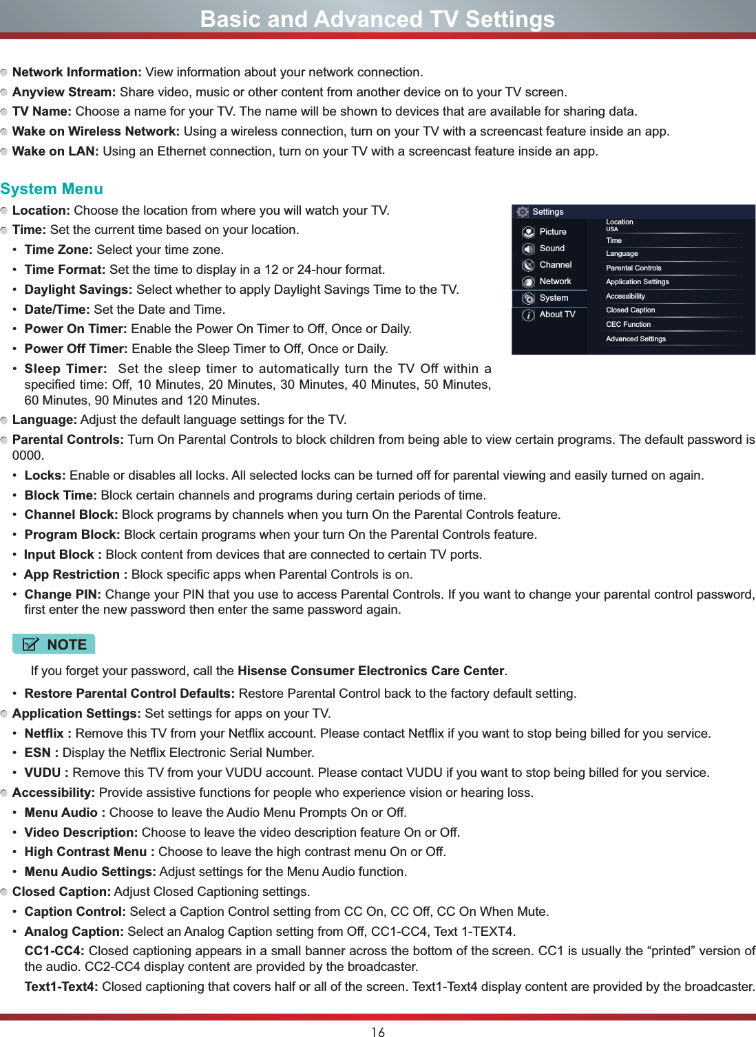 16Basic and Advanced TV SettingsNetwork Information: View information about your network connection.Anyview Stream: Share video, music or other content from another device on to your TV screen.TV Name: Choose a name for your TV. The name will be shown to devices that are available for sharing data.Wake on Wireless Network: Using a wireless connection, turn on your TV with a screencast feature inside an app.Wake on LAN: Using an Ethernet connection, turn on your TV with a screencast feature inside an app. System MenuLocation: Choose the location from where you will watch your TV. Time: Set the current time based on your location. Time Zone: Select your time zone. Time Format: Set the time to display in a 12 or 24-hour format. Daylight Savings: Select whether to apply Daylight Savings Time to the TV. Date/Time: Set the Date and Time. Power On Timer: Enable the Power On Timer to Off, Once or Daily. Power Off Timer: Enable the Sleep Timer to Off, Once or Daily. Sleep Timer:  Set the sleep timer to automatically turn the TV Off within a specified time: Off, 10 Minutes, 20 Minutes, 30 Minutes, 40 Minutes, 50 Minutes, 60 Minutes, 90 Minutes and 120 Minutes.Language: Adjust the default language settings for the TV.Parental Controls: Turn On Parental Controls to block children from being able to view certain programs. The default password is 0000. Locks: Enable or disables all locks. All selected locks can be turned off for parental viewing and easily turned on again. Block Time: Block certain channels and programs during certain periods of time. Channel Block: Block programs by channels when you turn On the Parental Controls feature. Program Block: Block certain programs when your turn On the Parental Controls feature.Input Block : Block content from devices that are connected to certain TV ports.App Restriction : Block specific apps when Parental Controls is on.  Change PIN: Change your PIN that you use to access Parental Controls. If you want to change your parental control password, first enter the new password then enter the same password again.NOTEIf you forget your password, call the Hisense Consumer Electronics Care Center. Restore Parental Control Defaults: Restore Parental Control back to the factory default setting.Application Settings: Set settings for apps on your TV. Netflix : Remove this TV from your Netflix account. Please contact Netflix if you want to stop being billed for you service. ESN : Display the Netflix Electronic Serial Number. VUDU : Remove this TV from your VUDU account. Please contact VUDU if you want to stop being billed for you service.Accessibility: Provide assistive functions for people who experience vision or hearing loss. Menu Audio : Choose to leave the Audio Menu Prompts On or Off. Video Description: Choose to leave the video description feature On or Off. High Contrast Menu : Choose to leave the high contrast menu On or Off. Menu Audio Settings: Adjust settings for the Menu Audio function.Closed Caption: Adjust Closed Captioning settings. Caption Control: Select a Caption Control setting from CC On, CC Off, CC On When Mute.  Analog Caption: Select an Analog Caption setting from Off, CC1-CC4, Text 1-TEXT4.CC1-CC4: Closed captioning appears in a small banner across the bottom of the screen. CC1 is usually the “printed” version of the audio. CC2-CC4 display content are provided by the broadcaster.Text1-Text4: Closed captioning that covers half or all of the screen. Text1-Text4 display content are provided by the broadcaster.SettingsPictureSoundChannelNetworkSystemAbout TVLocationUSATimeLanguageParental ControlsApplication SettingsAccessibilityClosed CaptionCEC FunctionAdvanced Settings