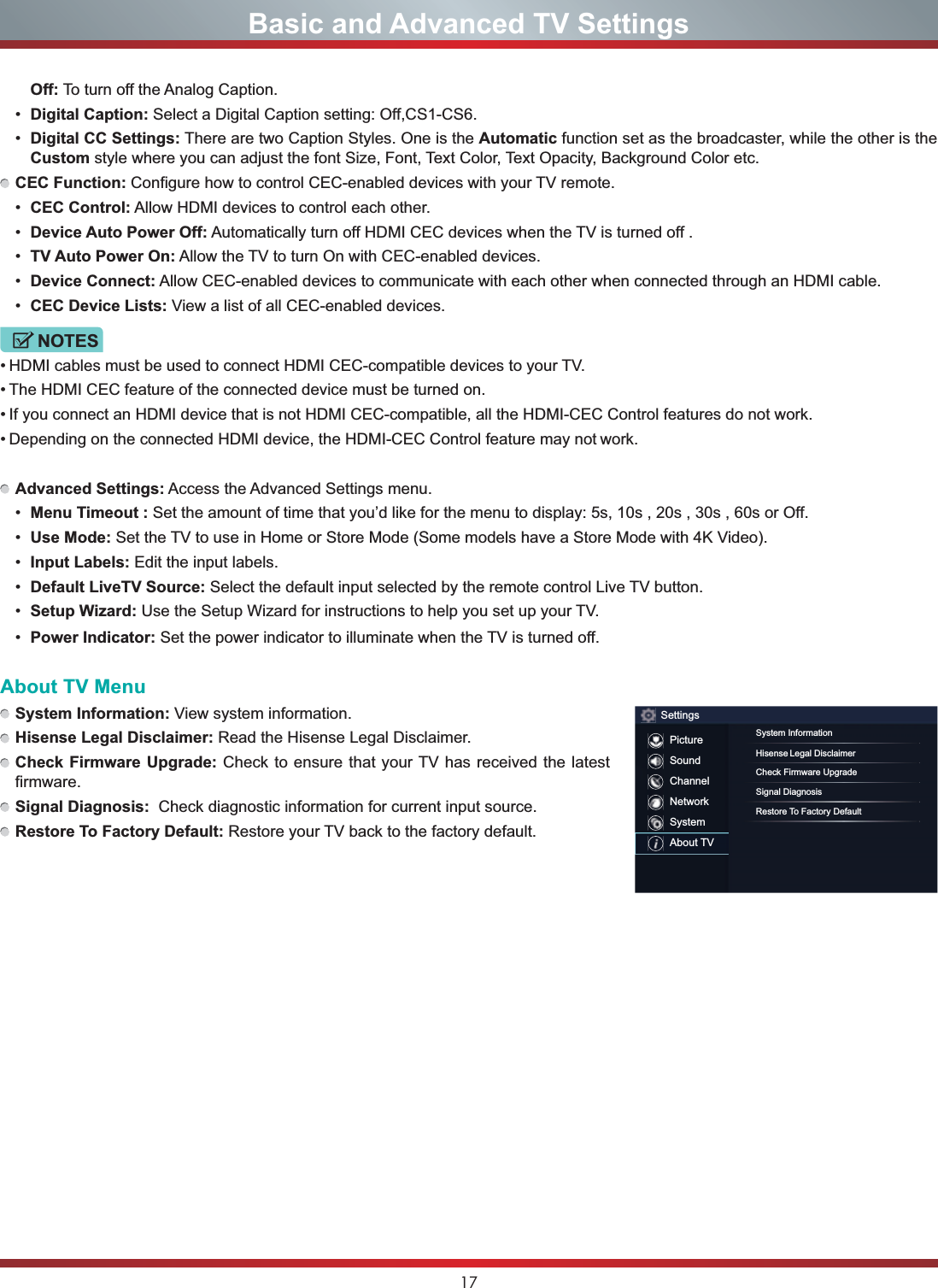 17Basic and Advanced TV SettingsOff: To turn off the Analog Caption. Digital Caption: Select a Digital Caption setting: Off,CS1-CS6. Digital CC Settings: There are two Caption Styles. One is the Automatic function set as the broadcaster, while the other is the Custom style where you can adjust the font Size, Font, Text Color, Text Opacity, Background Color etc.CEC Function: Configure how to control CEC-enabled devices with your TV remote. CEC Control: Allow HDMI devices to control each other.  Device Auto Power Off: Automatically turn off HDMI CEC devices when the TV is turned off . TV Auto Power On: Allow the TV to turn On with CEC-enabled devices. Device Connect: Allow CEC-enabled devices to communicate with each other when connected through an HDMI cable. CEC Device Lists: View a list of all CEC-enabled devices.NOTES HDMI cables must be used to connect HDMI CEC-compatible devices to your TV. The HDMI CEC feature of the connected device must be turned on. If you connect an HDMI device that is not HDMI CEC-compatible, all the HDMI-CEC Control features do not work. Depending on the connected HDMI device, the HDMI-CEC Control feature may not work.Advanced Settings: Access the Advanced Settings menu. Menu Timeout : Set the amount of time that you’d like for the menu to display: 5s, 10s , 20s , 30s , 60s or Off. Use Mode: Set the TV to use in Home or Store Mode (Some models have a Store Mode with 4K Video). Input Labels: Edit the input labels. Default LiveTV Source: Select the default input selected by the remote control Live TV button. 6HWXS:L]DUG Use the Setup Wizard for instructions to help you set up your TV. Power Indicator: Set the power indicator to illuminate when the TV is turned off.About TV MenuSystem Information: View system information.Hisense Legal Disclaimer: Read the Hisense Legal Disclaimer.Check Firmware Upgrade: Check to ensure that your TV has received the latest firmware.Signal Diagnosis:  Check diagnostic information for current input source.Restore To Factory Default: Restore your TV back to the factory default.SettingsPictureSoundChannelNetworkSystemAbout TVSystem InformationHisense Legal DisclaimerCheck Firmware UpgradeSignal DiagnosisRestore To Factory Default