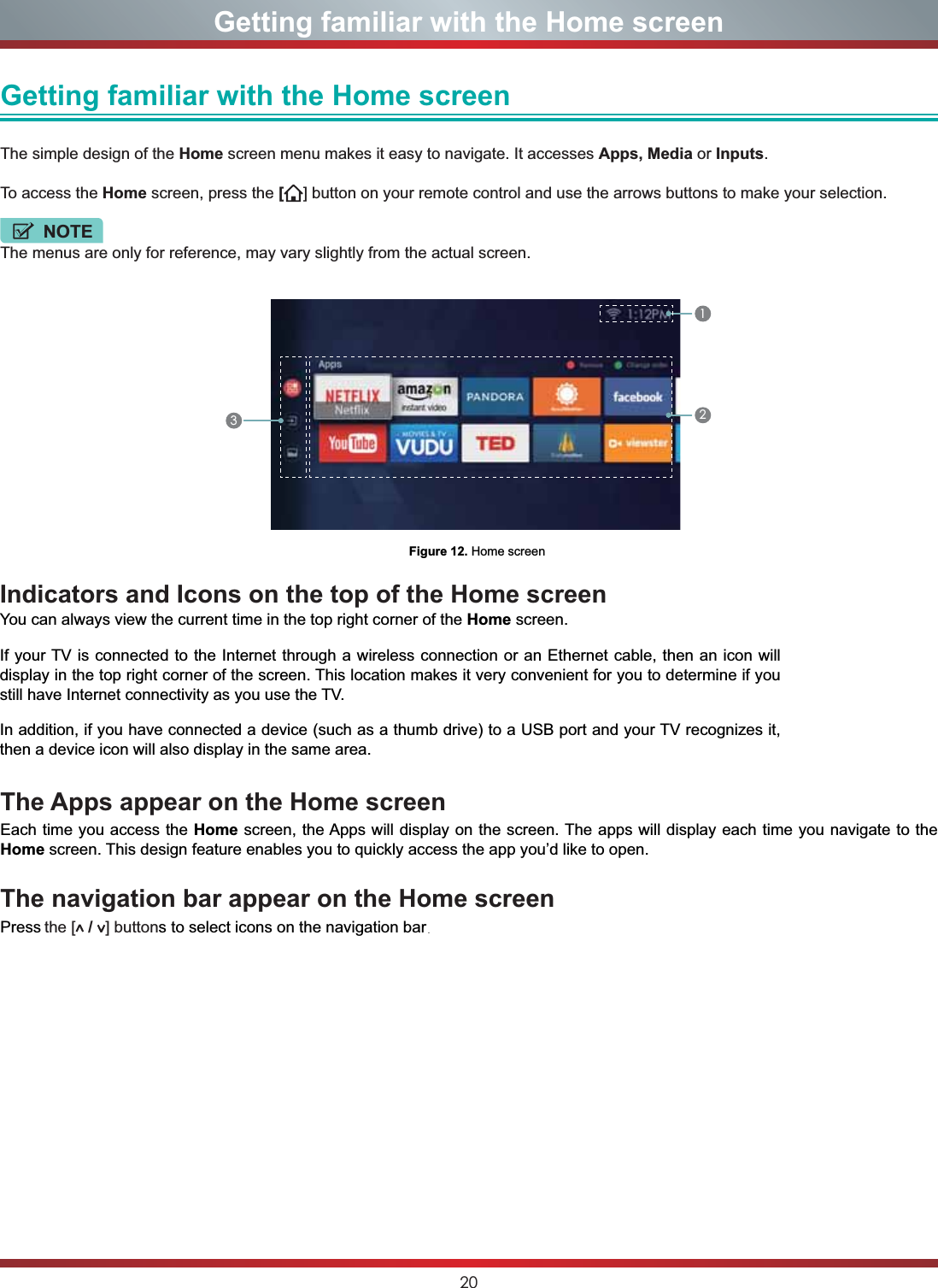 20Getting familiar with the Home screenGetting familiar with the Home screen The simple design of the Home screen menu makes it easy to navigate. It accesses Apps, Media or Inputs.To access the Home screen, press the [] button on your remote control and use the arrows buttons to make your selection.NOTEThe menus are only for reference, may vary slightly from the actual screen.Figure 12. Home screen123The Apps appear on the Home screenEach time you access the Home screen, the Apps will display on the screen. The apps will display each time you navigate to the Home screen. This design feature enables you to quickly access the app you’d like to open.The navigation bar appear on the Home screenPress the [  /  ] buttons to select icons on the navigation bar.Indicators and Icons on the top of the Home screenYou can always view the current time in the top right corner of the Home screen.If your TV is connected to the Internet through a wireless connection or an Ethernet cable, then an icon will display in the top right corner of the screen. This location makes it very convenient for you to determine if you still have Internet connectivity as you use the TV. In addition, if you have connected a device (such as a thumb drive) to a USB port and your TV recognizes it, then a device icon will also display in the same area.