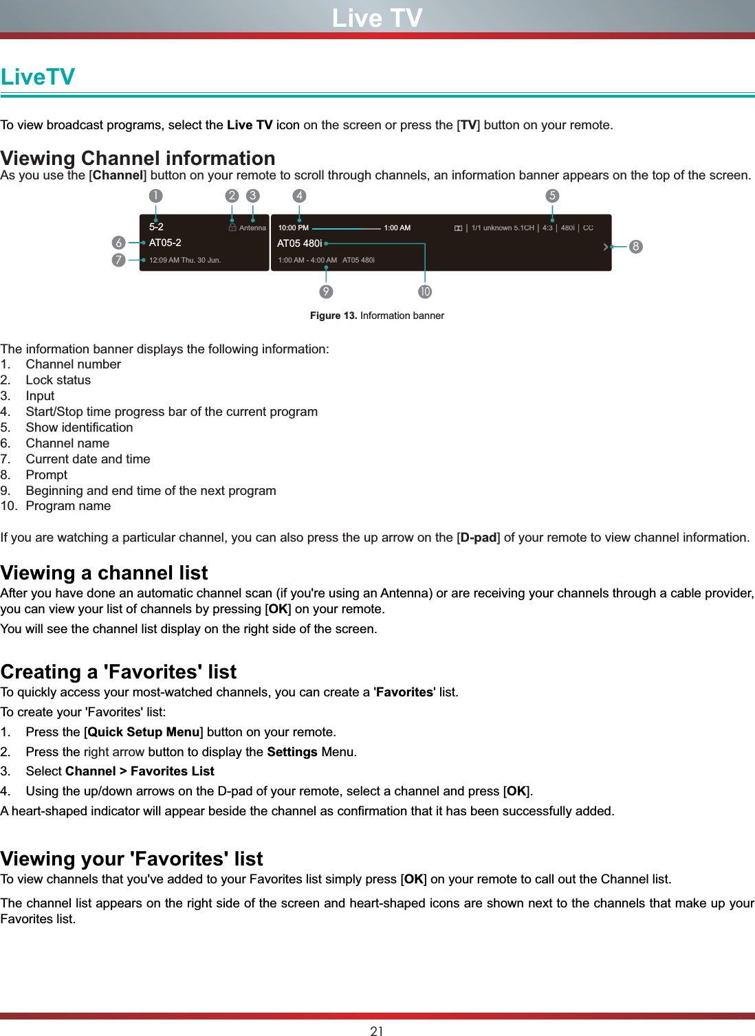 21Live TVLiveTVTo view broadcast programs, select the Live TV icon on the screen or press the [TV] button on your remote. Viewing Channel informationAs you use the [Channel] button on your remote to scroll through channels, an information banner appears on the top of the screen.Figure 13. Information bannerThe information banner displays the following information:1. Channel number2. Lock status3. Input4. Start/Stop time progress bar of the current program5. Show identification6. Channel name7. Current date and time8. Prompt9. Beginning and end time of the next program10. Program name If you are watching a particular channel, you can also press the up arrow on the [D-pad] of your remote to view channel information.Viewing a channel listAfter you have done an automatic channel scan (if you&apos;re using an Antenna) or are receiving your channels through a cable provider, you can view your list of channels by pressing [OK] on your remote.You will see the channel list display on the right side of the screen.Creating a &apos;Favorites&apos; listTo quickly access your most-watched channels, you can create a &apos;Favorites&apos; list.To create your &apos;Favorites&apos; list:1. Press the [Quick Setup Menu] button on your remote.2. Press the right arrow button to display the Settings Menu.3. Select Channel &gt; Favorites List4. Using the up/down arrows on the D-pad of your remote, select a channel and press [OK].A heart-shaped indicator will appear beside the channel as confirmation that it has been successfully added.Viewing your &apos;Favorites&apos; listTo view channels that you&apos;ve added to your Favorites list simply press [OK] on your remote to call out the Channel list.The channel list appears on the right side of the screen and heart-shaped icons are shown next to the channels that make up your Favorites list.12:09AM Thu.30 Jun.Antenna│1/1 unknown 5.1CH│ 4:3│480i│CC1:00AM - 4:00AM AT05480iAT05 480i10:00 PM                                      1:00 AM1672 3 4 59108AT05-25-2