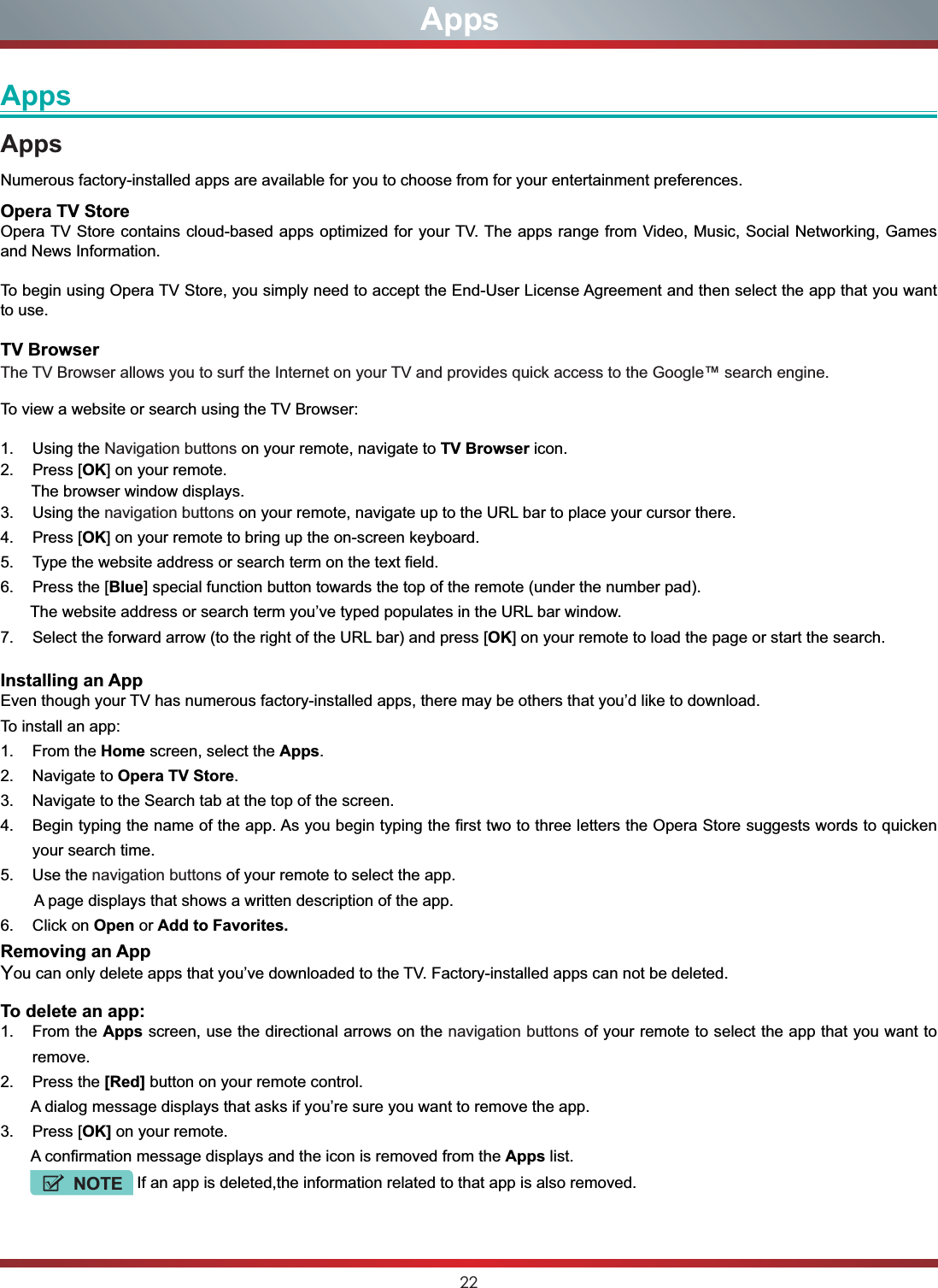 22AppsAppsAppsNumerous factory-installed apps are available for you to choose from for your entertainment preferences.Opera TV StoreOpera TV Store contains cloud-based apps optimized for your TV. The apps range from Video, Music, Social Networking, Games and News Information.To begin using Opera TV Store, you simply need to accept the End-User License Agreement and then select the app that you want to use.TV BrowserThe TV Browser allows you to surf the Internet on your TV and provides quick access to the Google™ search engine.To view a website or search using the TV Browser:1. Using the Navigation buttons on your remote, navigate to TV Browser icon. 2. Press [OK] on your remote.       The browser window displays.3. Using the navigation buttons on your remote, navigate up to the URL bar to place your cursor there.4. Press [OK] on your remote to bring up the on-screen keyboard.5. Type the website address or search term on the text field.6. Press the [Blue] special function button towards the top of the remote (under the number pad).   The website address or search term you’ve typed populates in the URL bar window.7. Select the forward arrow (to the right of the URL bar) and press [OK] on your remote to load the page or start the search. Installing an AppEven though your TV has numerous factory-installed apps, there may be others that you’d like to download. To install an app:1. From the Home screen, select the Apps.2. Navigate to Opera TV Store.3. Navigate to the Search tab at the top of the screen.4. Begin typing the name of the app. As you begin typing the first two to three letters the Opera Store suggests words to quicken your search time.5. Use the navigation buttons of your remote to select the app.   A page displays that shows a written description of the app. 6. Click on Open or Add to Favorites.Removing an AppYou can only delete apps that you’ve downloaded to the TV. Factory-installed apps can not be deleted. To delete an app:1. From the Apps screen, use the directional arrows on the navigation buttons of your remote to select the app that you want to remove.2. Press the [Red] button on your remote control.       A dialog message displays that asks if you’re sure you want to remove the app.3. Press [OK] on your remote.       A confirmation message displays and the icon is removed from the Apps list.          NOTE If an app is deleted,the information related to that app is also removed.