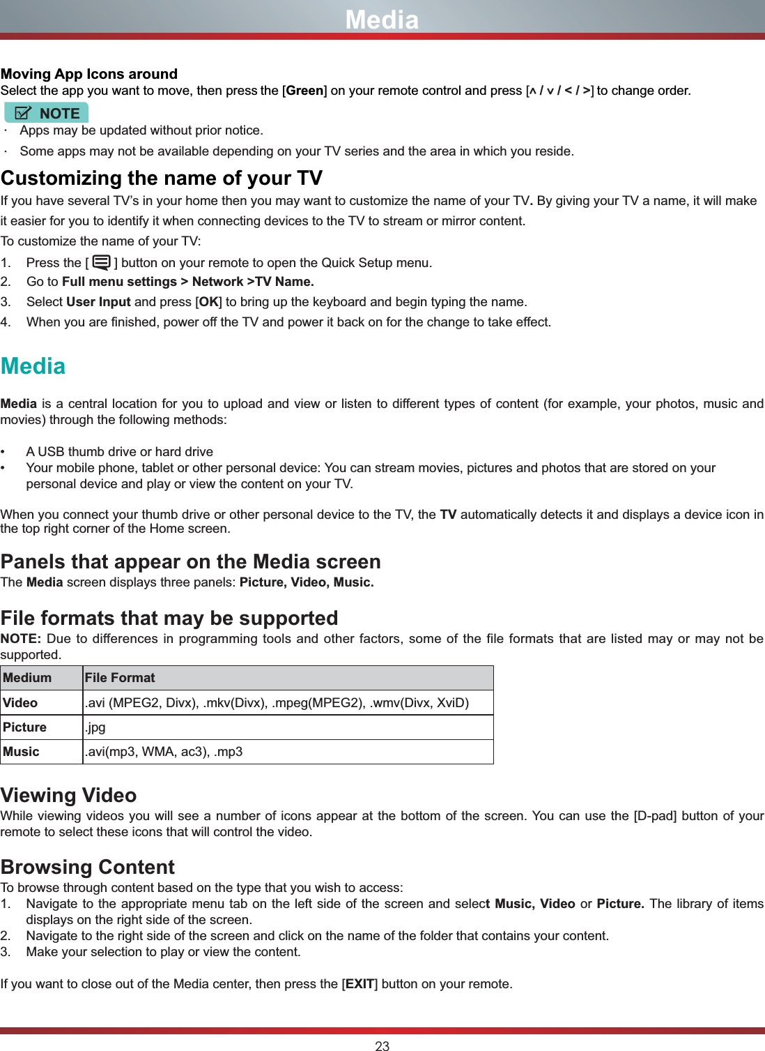 23MediaMedia is a central location for you to upload and view or listen to different types of content (for example, your photos, music and movies) through the following methods: A USB thumb drive or hard drive Your mobile phone, tablet or other personal device: You can stream movies, pictures and photos that are stored on your personal device and play or view the content on your TV.When you connect your thumb drive or other personal device to the TV, the TV automatically detects it and displays a device icon in the top right corner of the Home screen.Panels that appear on the Media screenThe Media screen displays three panels: Picture, Video, Music.File formats that may be supportedNOTE: Due to differences in programming tools and other factors, some of the file formats that are listed may or may not be supported.Medium File FormatVideo .avi (MPEG2, Divx), .mkv(Divx), .mpeg(MPEG2), .wmv(Divx, XviD)Picture .jpgMusic .avi(mp3, WMA, ac3), .mp3Viewing VideoWhile viewing videos you will see a number of icons appear at the bottom of the screen. You can use the [D-pad] button of your remote to select these icons that will control the video.Browsing ContentTo browse through content based on the type that you wish to access:1. Navigate to the appropriate menu tab on the left side of the screen and select Music, Video or Picture. The library of items displays on the right side of the screen.2. Navigate to the right side of the screen and click on the name of the folder that contains your content.3. Make your selection to play or view the content.If you want to close out of the Media center, then press the [EXIT] button on your remote.MediaMoving App Icons aroundSelect the app you want to move, then press the [Green] on your remote control and press [ /   / &lt; / &gt;] to change order.NOTEApps may be updated without prior notice.Some apps may not be available depending on your TV series and the area in which you reside.&amp;XVWRPL]LQJWKHQDPHRI\RXU79If you have several TV’s in your home then you may want to customize the name of your TV.By giving your TV a name, it will make it easier for you to identify it when connecting devices to the TV to stream or mirror content.To customize the name of your TV: 1. Press the [   ] button on your remote to open the Quick Setup menu.2. Go to Full menu settings &gt; Network &gt;TV Name.3. Select User Input and press [OK] to bring up the keyboard and begin typing the name.4. When you are finished, power off the TV and power it back on for the change to take effect.