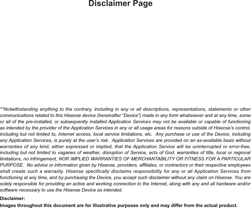 Disclaimer Page**Notwithstanding anything to the contrary, including in any or all descriptions, representations, statements or other communications related to this Hisense device (hereinafter “Device”) made in any form whatsoever and at any time, some or all of the pre-installed, or subsequently installed Application Services may not be available or capable of functioning as intended by the provider of the Application Services in any or all usage areas for reasons outside of Hisense’s control, including but not limited to, Internet access, local service limitations, etc.  Any purchase or use of the Device, including any Application Services, is purely at the user’s risk.  Application Services are provided on an as-available basis without warranties of any kind, either expressed or implied, that the Application Service will be uninterrupted or error-free, including but not limited to vagaries of weather, disruption of Service, acts of God, warranties of title, local or regional limitations, no infringement, NOR IMPLIED WARRANTIES OF MERCHANTABILITY OR FITNESS FOR A PARTICULAR PURPOSE.  No advice or information given by Hisense, providers, affiliates, or contractors or their respective employees shall create such a warranty. Hisense specifically disclaims responsibility for any or all Application Services from functioning at any time, and by purchasing the Device, you accept such disclaimer without any claim on Hisense. You are solely responsible for providing an active and working connection to the Internet, along with any and all hardware and/or software necessary to use the Hisense Device as intended.Disclaimer:Images throughout this document are for illustrative purposes only and may differ from the actual product.