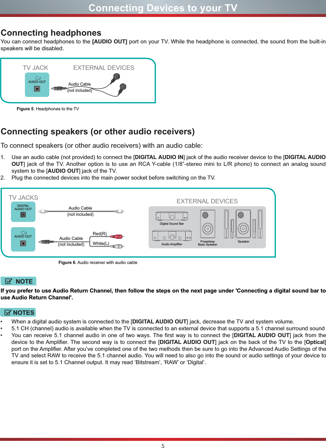 5Connecting Devices to your TV/AUDIO OUTEXTERNAL DEVICESEXTERNAL DEVICESPowerlessBass Speaker Speaker$XGLR$PSOL¿HUDigital Sound BarDIGITALAUDIO OUT/AUDIO OUTConnecting speakers (or other audio receivers)To connect speakers (or other audio receivers) with an audio cable:Connecting headphones 1. Use an audio cable (not provided) to connect the [DIGITAL AUDIO IN] jack of the audio receiver device to the [DIGITAL AUDIO OUT] jack of the TV. Another option is to use an RCA Y-cable (1/8”-stereo mini to L/R phono) to connect an analog sound system to the [AUDIO OUT] jack of the TV.2. Plug the connected devices into the main power socket before switching on the TV.You can connect headphones to the [AUDIO OUT] port on your TV. While the headphone is connected, the sound from the built-in speakers will be disabled.Figure 5. Headphones to the TVFigure 6. Audio receiver with audio cableTV JACKAudio Cable (not included)TV JACKSWhite(L)Red(R)Audio Cable (not included)Audio Cable (not included)If you prefer to use Audio Return Channel, then follow the steps on the next page under &apos;Connecting a digital sound bar to use Audio Return Channel&apos;.NOTE When a digital audio system is connected to the [DIGITAL AUDIO OUT] jack, decrease the TV and system volume.  5.1 CH (channel) audio is available when the TV is connected to an external device that supports a 5.1 channel surround sound  You can receive 5.1 channel audio in one of two ways. The first way is to connect the [DIGITAL AUDIO OUT] jack from the device to the Amplifier. The second way is to connect the [DIGITAL AUDIO OUT] jack on the back of the TV to the [Optical]port on the Amplifier. After you’ve completed one of the two methods then be sure to go into the Advanced Audio Settings of the TV and select RAW to receive the 5.1 channel audio. You will need to also go into the sound or audio settings of your device to ensure it is set to 5.1 Channel output. It may read ‘Bitstream’, ‘RAW’ or ‘Digital’.NOTES