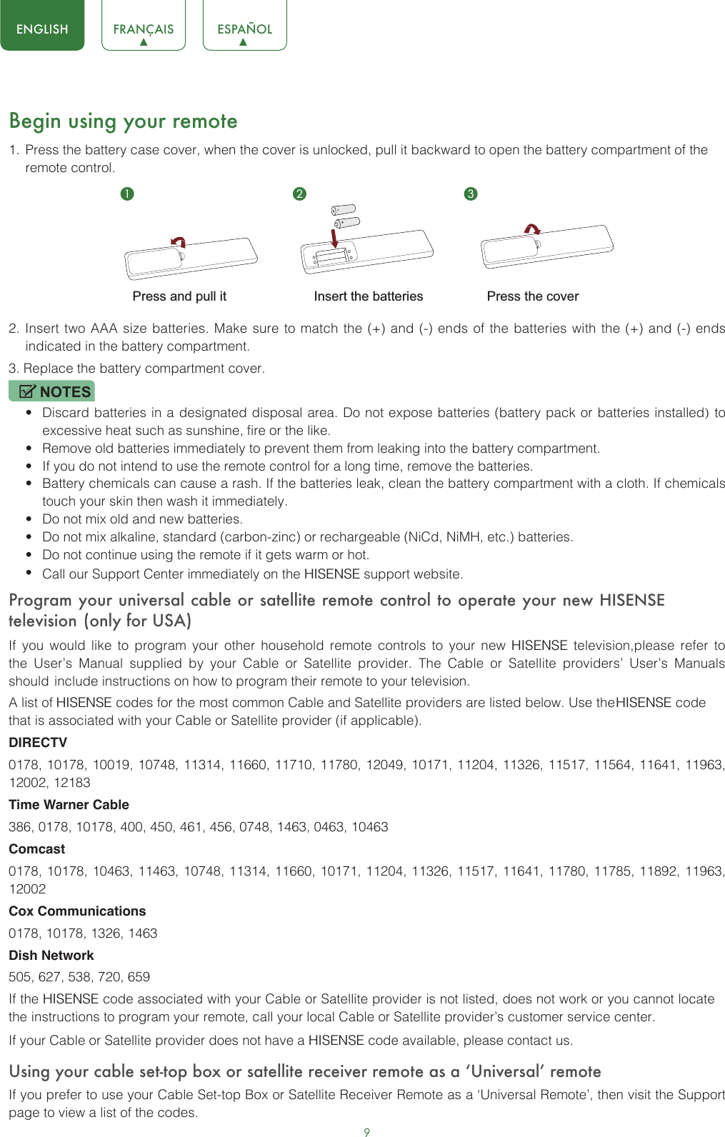 9ENGLISH FRANÇAIS ESPAÑOLBegin using your remote1. Press the battery case cover, when the cover is unlocked, pull it backward to open the battery compartment of theremote control. 2. Insert two AAA size batteries. Make sure to match the (+) and (-) ends of the batteries with the (+) and (-) endsindicated in the battery compartment.3. Replace the battery compartment cover.NOTES•Discard batteries in a designated disposal area. Do not expose batteries (battery pack or batteries installed) toexcessive heat such as sunshine, fire or the like.•Remove old batteries immediately to prevent them from leaking into the battery compartment.•If you do not intend to use the remote control for a long time, remove the batteries.•Battery chemicals can cause a rash. If the batteries leak, clean the battery compartment with a cloth. If chemicalstouch your skin then wash it immediately.•Do not mix old and new batteries.•Do not mix alkaline, standard (carbon-zinc) or rechargeable (NiCd, NiMH, etc.) batteries.•Do not continue using the remote if it gets warm or hot.•Call our Support Center immediately on the HISENSE support website.Program your universal cable or satellite remote control to operate your new HISENSE television (only for USA)If you would like to program your other household remote controls to your new HISENSE television,please refer to the User’s Manual supplied by  your  Cable or Satellite provider. The  Cable  or Satellite providers’ User’s Manuals should include instructions on how to program their remote to your television.A list of HISENSE codes for the most common Cable and Satellite providers are listed below. Use the HISENSE code that is associated with your Cable or Satellite provider (if applicable).DIRECTV0178, 10178, 10019, 10748, 11314, 11660, 11710, 11780, 12049, 10171, 11204, 11326, 11517, 11564, 11641, 11963, 12002, 12183Time Warner Cable386, 0178, 10178, 400, 450, 461, 456, 0748, 1463, 0463, 10463Comcast0178, 10178, 10463, 11463, 10748, 11314, 11660, 10171, 11204, 11326, 11517, 11641, 11780, 11785, 11892, 11963, 12002Cox Communications0178, 10178, 1326, 1463Dish Network505, 627, 538, 720, 659If the HISENSE code associated with your Cable or Satellite provider is not listed, does not work or you cannot locate the instructions to program your remote, call your local Cable or Satellite provider’s customer service center.If your Cable or Satellite provider does not have a HISENSE code available, please contact us.Using your cable set-top box or satellite receiver remote as a ‘Universal’ remoteIf you prefer to use your Cable Set-top Box or Satellite Receiver Remote as a ‘Universal Remote’, then visit the Support page to view a list of the codes.1 2 3Insert the batteriesPress and pull it Press the cover