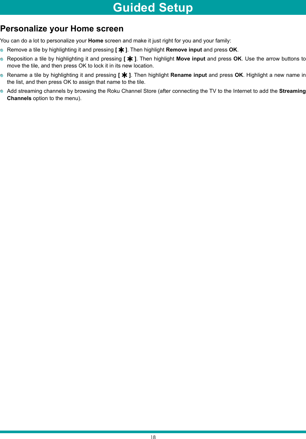 18Personalize your Home screenYou can do a lot to personalize your Home screen and make it just right for you and your family:  Remove a tile by highlighting it and pressing [   ]. Then highlight Remove input and press OK.  Reposition a tile by highlighting it and pressing [   ]. Then highlight Move input and press OK. Use the arrow buttons to move the tile, and then press OK to lock it in its new location.  Rename a tile by highlighting it and pressing [   ]. Then highlight Rename input and press OK. Highlight a new name in the list, and then press OK to assign that name to the tile.  Add streaming channels by browsing the Roku Channel Store (after connecting the TV to the Internet to add the Streaming Channels option to the menu).Guided Setup