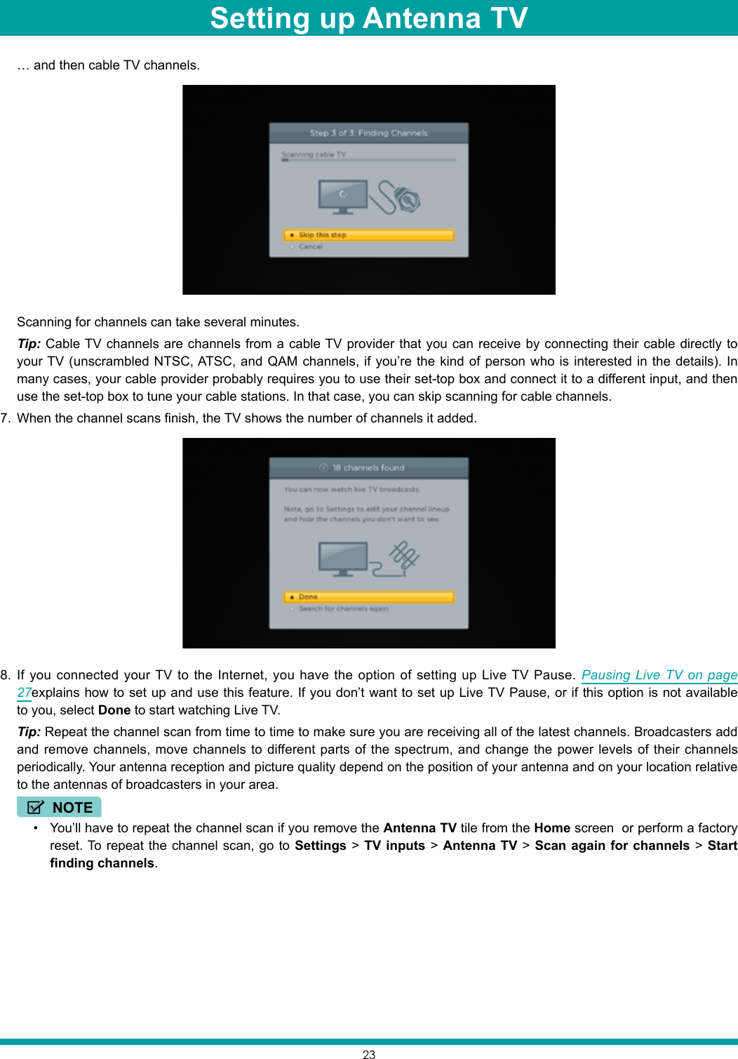 23  … and then cable TV channels.  Scanning for channels can take several minutes. Tip: Cable TV channels are channels from a cable TV provider that you can receive by connecting their cable directly to your TV (unscrambled NTSC, ATSC, and QAM channels, if you’re the kind of person who is interested in the details). In many cases, your cable provider probably requires you to use their set-top box and connect it to a different input, and then use the set-top box to tune your cable stations. In that case, you can skip scanning for cable channels.7.  When the channel scans finish, the TV shows the number of channels it added.8.  If you connected your TV to the Internet, you have the option of setting up Live TV Pause. Pausing Live TV on page 27explains how to set up and use this feature. If you don’t want to set up Live TV Pause, or if this option is not available to you, select Done to start watching Live TV. Tip: Repeat the channel scan from time to time to make sure you are receiving all of the latest channels. Broadcasters add and remove channels, move channels to different parts of the spectrum, and change the power levels of their channels periodically. Your antenna reception and picture quality depend on the position of your antenna and on your location relative to the antennas of broadcasters in your area.NOTE• You’ll have to repeat the channel scan if you remove the Antenna TV tile from the Home screen  or perform a factory reset. To repeat the channel scan, go to Settings &gt; TV inputs &gt; Antenna TV &gt; Scan again for channels &gt; Start finding channels.Setting up Antenna TV