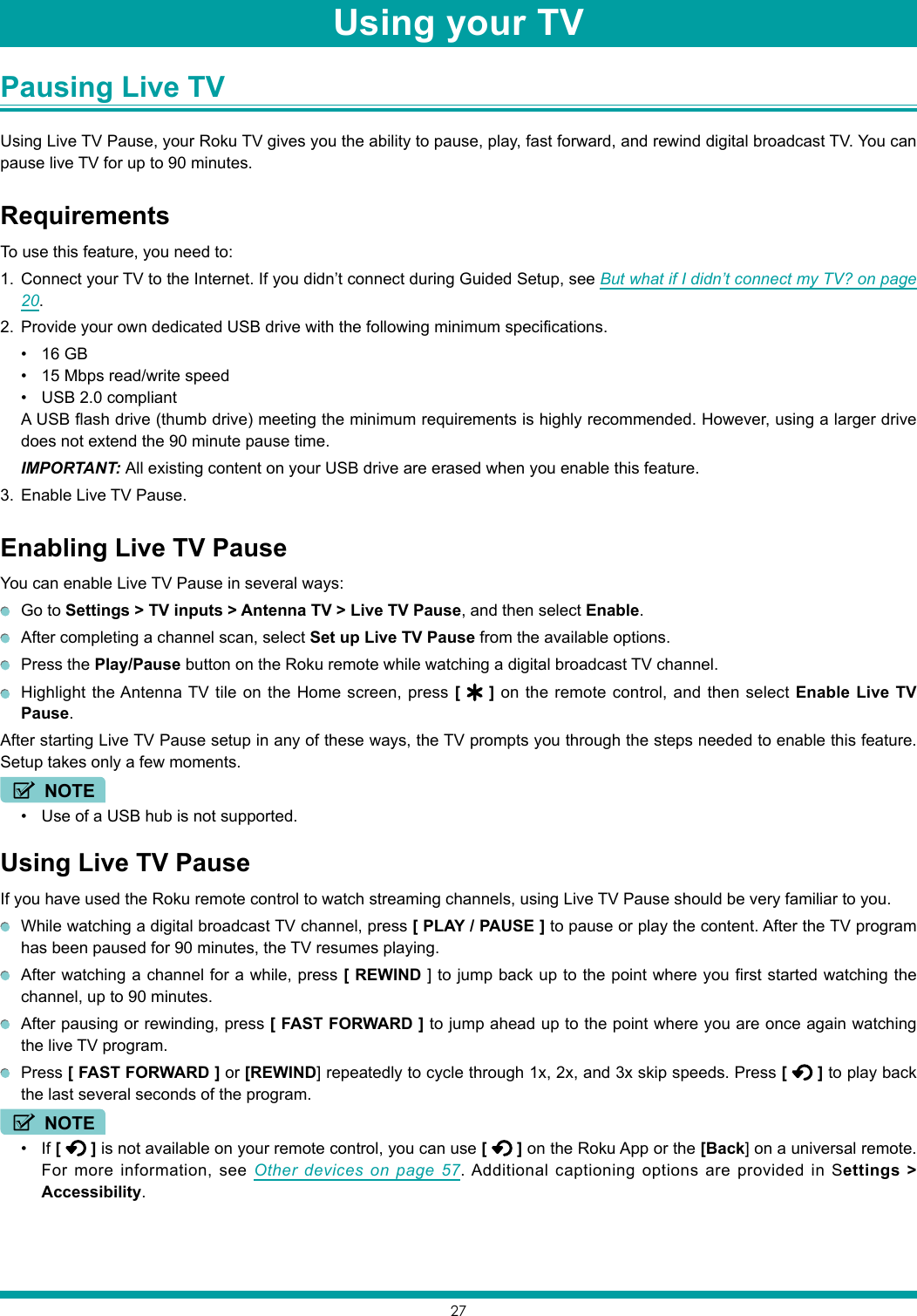 27Switching TV inputs Pausing Live TV Using Live TV Pause, your Roku TV gives you the ability to pause, play, fast forward, and rewind digital broadcast TV. You can pause live TV for up to 90 minutes.RequirementsTo use this feature, you need to:1.  Connect your TV to the Internet. If you didn’t connect during Guided Setup, see But what if I didn’t connect my TV? on page 20.2.  Provide your own dedicated USB drive with the following minimum specifications.• 16 GB• 15 Mbps read/write speed• USB 2.0 compliantA USB flash drive (thumb drive) meeting the minimum requirements is highly recommended. However, using a larger drive does not extend the 90 minute pause time.IMPORTANT: All existing content on your USB drive are erased when you enable this feature.3.  Enable Live TV Pause.Enabling Live TV PauseYou can enable Live TV Pause in several ways:  Go to Settings &gt; TV inputs &gt; Antenna TV &gt; Live TV Pause, and then select Enable.  After completing a channel scan, select Set up Live TV Pause from the available options.  Press the Play/Pause button on the Roku remote while watching a digital broadcast TV channel.  Highlight the Antenna TV tile on the Home screen, press [   ] on the remote control, and then select Enable Live TV Pause.After starting Live TV Pause setup in any of these ways, the TV prompts you through the steps needed to enable this feature. Setup takes only a few moments.NOTE• Use of a USB hub is not supported.Using Live TV PauseIf you have used the Roku remote control to watch streaming channels, using Live TV Pause should be very familiar to you.  While watching a digital broadcast TV channel, press [ PLAY / PAUSE ] to pause or play the content. After the TV program has been paused for 90 minutes, the TV resumes playing.  After watching a channel for a while, press [ REWIND ] to jump back up to the point where you first started watching the channel, up to 90 minutes.  After pausing or rewinding, press [ FAST FORWARD ] to jump ahead up to the point where you are once again watching the live TV program. Press [ FAST FORWARD ] or [REWIND] repeatedly to cycle through 1x, 2x, and 3x skip speeds. Press [   ] to play back the last several seconds of the program.NOTE• If [   ] is not available on your remote control, you can use [   ] on the Roku App or the [Back] on a universal remote. For more information, see Other devices on page 57. Additional captioning options are provided in Settings &gt; Accessibility.Using your TV