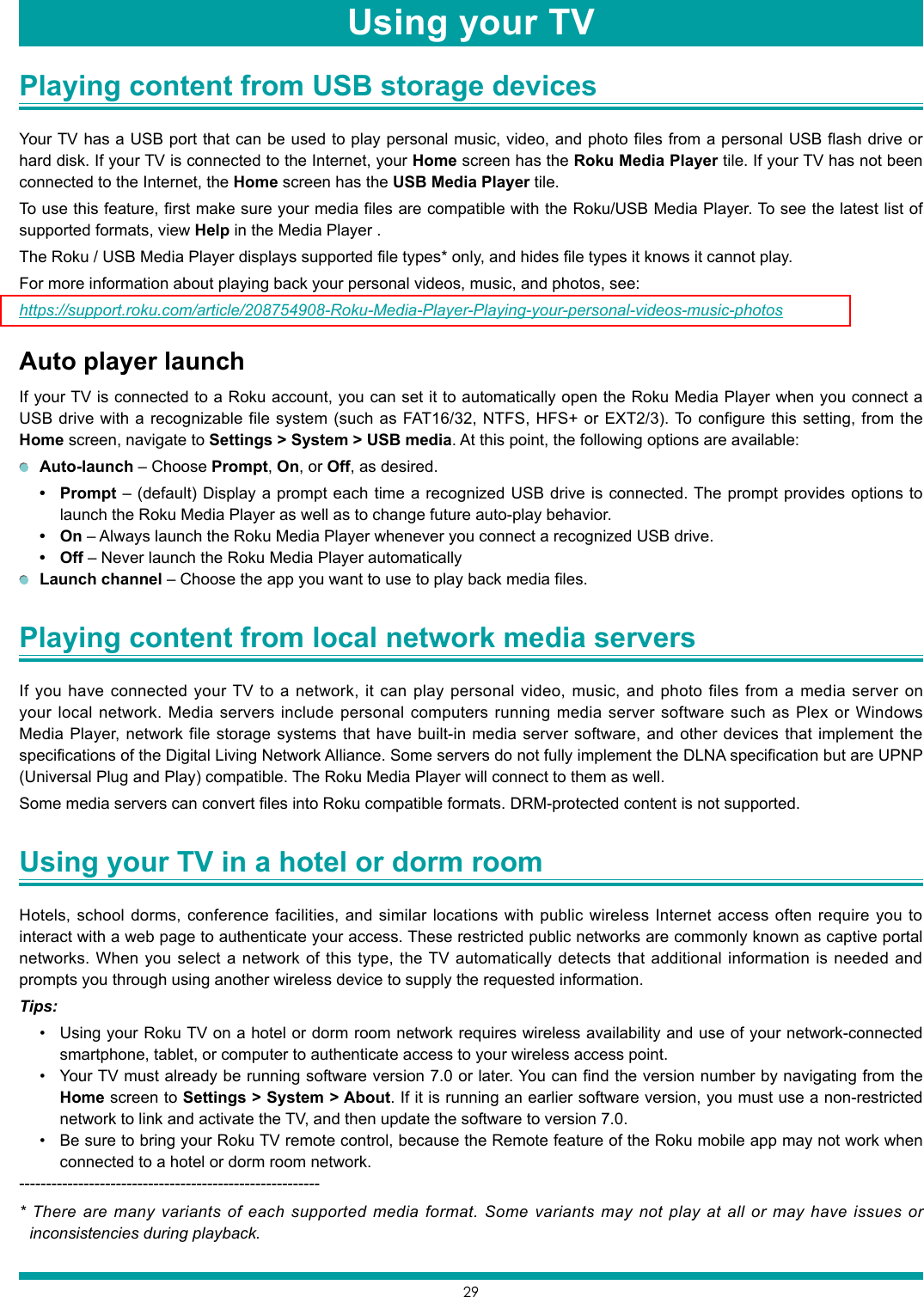 29Playing content from USB storage devices Your TV has a USB port that can be used to play personal music, video, and photo files from a personal USB flash drive or hard disk. If your TV is connected to the Internet, your Home screen has the Roku Media Player tile. If your TV has not been connected to the Internet, the Home screen has the USB Media Player tile.To use this feature, first make sure your media files are compatible with the Roku/USB Media Player. To see the latest list of supported formats, view Help in the Media Player .The Roku / USB Media Player displays supported file types* only, and hides file types it knows it cannot play.For more information about playing back your personal videos, music, and photos, see:https://support.roku.com/article/208754908-Roku-Media-Player-Playing-your-personal-videos-music-photosAuto player launchIf your TV is connected to a Roku account, you can set it to automatically open the Roku Media Player when you connect a USB drive with a recognizable file system (such as FAT16/32, NTFS, HFS+ or EXT2/3). To configure this setting, from the Home screen, navigate to Settings &gt; System &gt; USB media. At this point, the following options are available: Auto-launch – Choose Prompt, On, or Off, as desired.• Prompt – (default) Display a prompt each time a recognized USB drive is connected. The prompt provides options to launch the Roku Media Player as well as to change future auto-play behavior.• On – Always launch the Roku Media Player whenever you connect a recognized USB drive.• Off – Never launch the Roku Media Player automatically Launch channel – Choose the app you want to use to play back media files.Playing content from local network media servers If you have connected your TV to a network, it can play personal video, music, and photo files from a media server on your local network. Media servers include personal computers running media server software such as Plex or Windows Media Player, network file storage systems that have built-in media server software, and other devices that implement the specifications of the Digital Living Network Alliance. Some servers do not fully implement the DLNA specification but are UPNP (Universal Plug and Play) compatible. The Roku Media Player will connect to them as well.Some media servers can convert files into Roku compatible formats. DRM-protected content is not supported.Using your TV in a hotel or dorm room Hotels, school dorms, conference facilities, and similar locations with public wireless Internet access often require you to interact with a web page to authenticate your access. These restricted public networks are commonly known as captive portal networks. When you select a network of this type, the TV automatically detects that additional information is needed and prompts you through using another wireless device to supply the requested information.Tips:• Using your Roku TV on a hotel or dorm room network requires wireless availability and use of your network-connected smartphone, tablet, or computer to authenticate access to your wireless access point.• Your TV must already be running software version 7.0 or later. You can find the version number by navigating from the Home screen to Settings &gt; System &gt; About. If it is running an earlier software version, you must use a non-restricted network to link and activate the TV, and then update the software to version 7.0.• Be sure to bring your Roku TV remote control, because the Remote feature of the Roku mobile app may not work when connected to a hotel or dorm room network. --------------------------------------------------------* There are many variants of each supported media format. Some variants may not play at all or may have issues or inconsistencies during playback.Playing content from local network media servers Using your TV