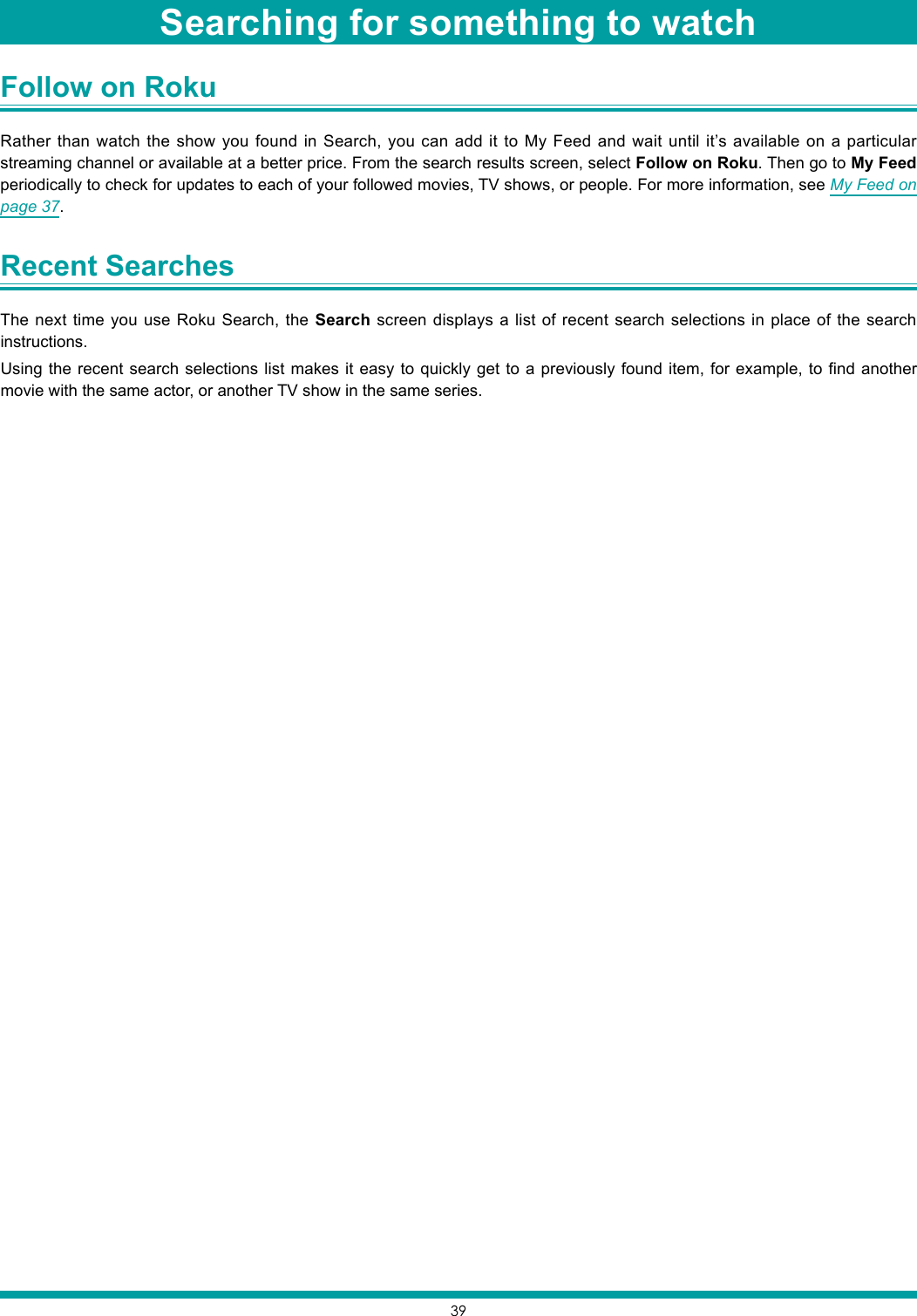 39Follow on Roku Rather than watch the show you found in Search, you can add it to My Feed and wait until it’s available on a particular streaming channel or available at a better price. From the search results screen, select Follow on Roku. Then go to My Feed periodically to check for updates to each of your followed movies, TV shows, or people. For more information, see My Feed on page 37.Recent Searches The next time you use Roku Search, the Search screen displays a list of recent search selections in place of the search instructions.Using the recent search selections list makes it easy to quickly get to a previously found item, for example, to find another movie with the same actor, or another TV show in the same series.Searching for something to watch