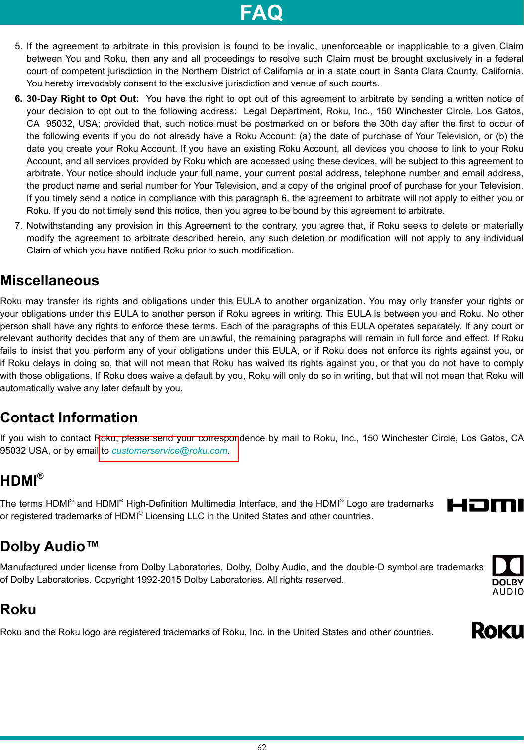 625.  If the agreement to arbitrate in this provision is found to be invalid, unenforceable or inapplicable to a given Claim between You and Roku, then any and all proceedings to resolve such Claim must be brought exclusively in a federal court of competent jurisdiction in the Northern District of California or in a state court in Santa Clara County, California. You hereby irrevocably consent to the exclusive jurisdiction and venue of such courts.6.  30-Day Right to Opt Out:  You have the right to opt out of this agreement to arbitrate by sending a written notice of your decision to opt out to the following address:  Legal Department, Roku, Inc., 150 Winchester Circle, Los Gatos, CA  95032, USA; provided that, such notice must be postmarked on or before the 30th day after the first to occur of the following events if you do not already have a Roku Account: (a) the date of purchase of Your Television, or (b) the date you create your Roku Account. If you have an existing Roku Account, all devices you choose to link to your Roku Account, and all services provided by Roku which are accessed using these devices, will be subject to this agreement to arbitrate. Your notice should include your full name, your current postal address, telephone number and email address, the product name and serial number for Your Television, and a copy of the original proof of purchase for your Television. If you timely send a notice in compliance with this paragraph 6, the agreement to arbitrate will not apply to either you or Roku. If you do not timely send this notice, then you agree to be bound by this agreement to arbitrate.7.  Notwithstanding any provision in this Agreement to the contrary, you agree that, if Roku seeks to delete or materially modify the agreement to arbitrate described herein, any such deletion or modification will not apply to any individual Claim of which you have notified Roku prior to such modification.MiscellaneousRoku may transfer its rights and obligations under this EULA to another organization. You may only transfer your rights or your obligations under this EULA to another person if Roku agrees in writing. This EULA is between you and Roku. No other person shall have any rights to enforce these terms. Each of the paragraphs of this EULA operates separately. If any court or relevant authority decides that any of them are unlawful, the remaining paragraphs will remain in full force and effect. If Roku fails to insist that you perform any of your obligations under this EULA, or if Roku does not enforce its rights against you, or if Roku delays in doing so, that will not mean that Roku has waived its rights against you, or that you do not have to comply with those obligations. If Roku does waive a default by you, Roku will only do so in writing, but that will not mean that Roku will automatically waive any later default by you.Contact InformationIf you wish to contact Roku, please send your correspondence by mail to Roku, Inc., 150 Winchester Circle, Los Gatos, CA  95032 USA, or by email to customerservice@roku.com. HDMI®The terms HDMI® and HDMI® High-Definition Multimedia Interface, and the HDMI® Logo are trademarks or registered trademarks of HDMI® Licensing LLC in the United States and other countries.Dolby Audio™Manufactured under license from Dolby Laboratories. Dolby, Dolby Audio, and the double-D symbol are trademarks of Dolby Laboratories. Copyright 1992-2015 Dolby Laboratories. All rights reserved.RokuRoku and the Roku logo are registered trademarks of Roku, Inc. in the United States and other countries. FAQ