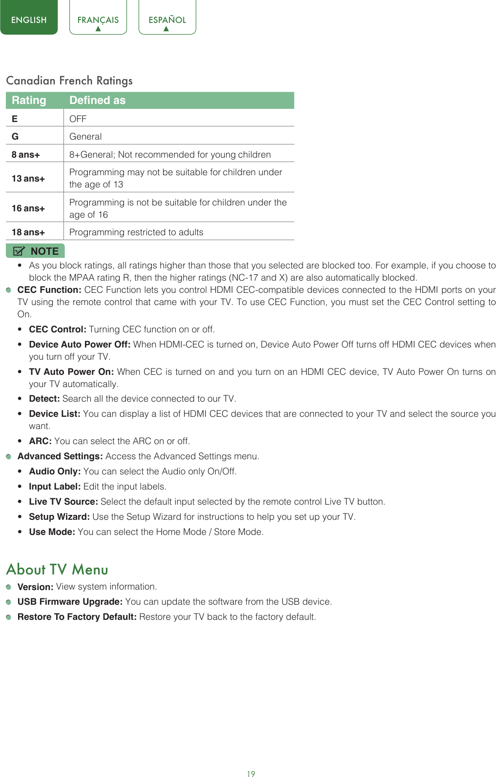 19ENGLISH FRANÇAIS ESPAÑOLCanadian French RatingsRating Defined asEOFFGGeneral8 ans+ 8+General; Not recommended for young children13 ans+ Programming may not be suitable for children under the age of 1316 ans+ Programming is not be suitable for children under the age of 1618 ans+ Programming restricted to adultsNOTE• As you block ratings, all ratings higher than those that you selected are blocked too. For example, if you choose to block the MPAA rating R, then the higher ratings (NC-17 and X) are also automatically blocked. CEC Function: CEC Function lets you control HDMI CEC-compatible devices connected to the HDMI ports on your TV using the remote control that came with your TV. To use CEC Function, you must set the CEC Control setting to On.• CEC Control: Turning CEC function on or off.• Device Auto Power Off: When HDMI-CEC is turned on, Device Auto Power Off turns off HDMI CEC devices when you turn off your TV.• TV Auto Power On: When CEC is turned on and you turn on an HDMI CEC device, TV Auto Power On turns on your TV automatically.• Detect: Search all the device connected to our TV. • Device List: You can display a list of HDMI CEC devices that are connected to your TV and select the source you want.• ARC: You can select the ARC on or off.  Advanced Settings: Access the Advanced Settings menu.• Audio Only: You can select the Audio only On/Off.• Input Label: Edit the input labels.• Live TV Source: Select the default input selected by the remote control Live TV button.• Setup Wizard: Use the Setup Wizard for instructions to help you set up your TV.• Use Mode: You can select the Home Mode / Store Mode.About TV Menu Version: View system information.  USB Firmware Upgrade: You can update the software from the USB device.  Restore To Factory Default: Restore your TV back to the factory default.