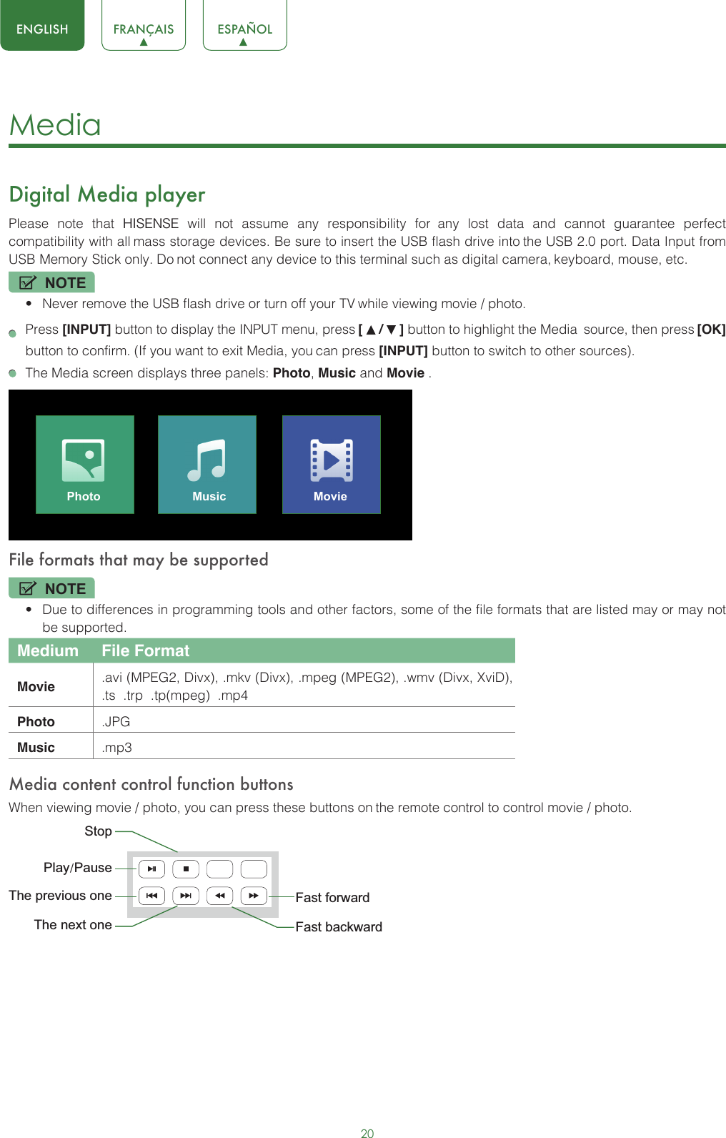 20ENGLISH FRANÇAIS ESPAÑOLMedia Digital Media playerPlease  note  that  HISENSE  will  not  assume  any  responsibility  for any  lost  data  and  cannot  guarantee  perfect compatibility with all mass storage devices. Be sure to insert the USB flash drive into the USB 2.0 port. Data Input from USB Memory Stick only. Do not connect any device to this terminal such as digital camera, keyboard, mouse, etc.NOTE•Never remove the USB flash drive or turn off your TV while viewing movie / photo. Press [INPUT] button to display the INPUT menu, press [   /   ] button to highlight the Media source, then press [OK] button to confirm. (If you want to exit Media, you can press [INPUT] button to switch to other sources).The Media screen displays three panels: Photo, Music and Movie .Photo Music MovieFile formats that may be supportedNOTE•Due to differences in programming tools and other factors, some of the file formats that are listed may or may notbe supported.Medium File FormatMovie .avi (MPEG2, Divx), .mkv (Divx), .mpeg (MPEG2), .wmv (Divx, XviD), .ts  .trp  .tp(mpeg)  .mp4Photo .JPGMusic .mp3Media content control function buttonsWhen viewing movie / photo, you can press these buttons on the remote control to control movie / photo.Fast forwardThe previous oneThe next oneStopFast backwardPlay/Pause