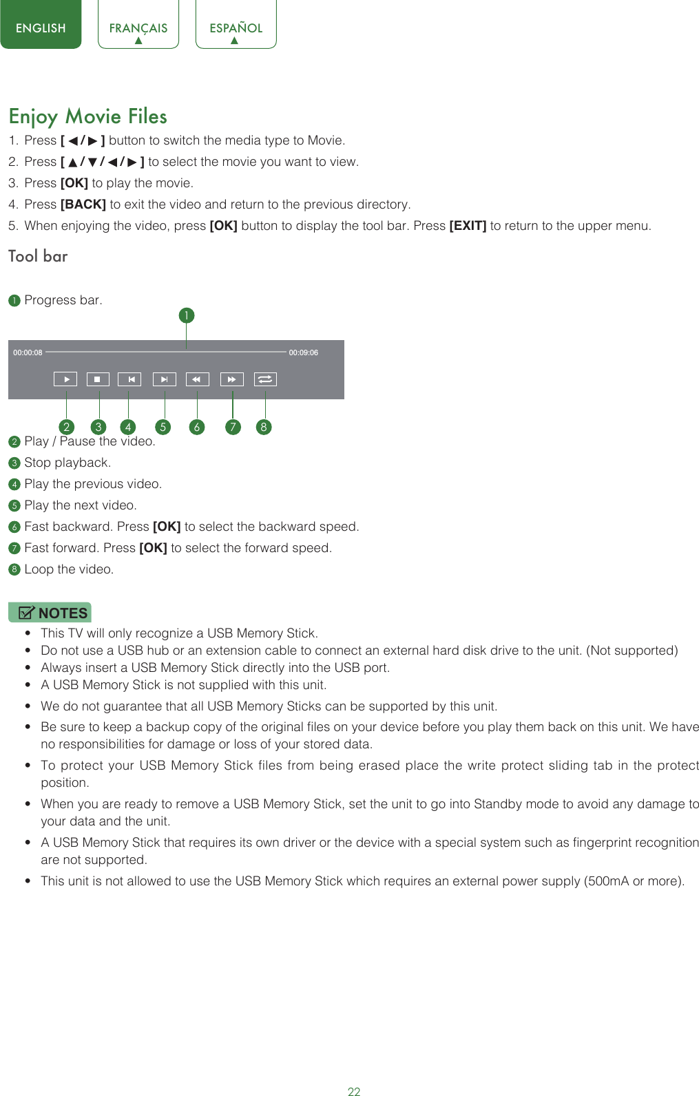 22ENGLISH FRANÇAIS ESPAÑOLEnjoy Movie Files1.  Press [   /   ] button to switch the media type to Movie.2.  Press [   /   /   /   ] to select the movie you want to view.3.  Press [OK] to play the movie.4.  Press [BACK] to exit the video and return to the previous directory.5.  When enjoying the video, press [OK] button to display the tool bar. Press [EXIT] to return to the upper menu.Tool bar1 Progress bar.2 Play / Pause the video.3 Stop playback.4 Play the previous video.5 Play the next video.6 Fast backward. Press [OK] to select the backward speed.7 Fast forward. Press [OK] to select the forward speed.8 Loop the video.NOTES• This TV will only recognize a USB Memory Stick.• Do not use a USB hub or an extension cable to connect an external hard disk drive to the unit. (Not supported)• Always insert a USB Memory Stick directly into the USB port.• A USB Memory Stick is not supplied with this unit.• We do not guarantee that all USB Memory Sticks can be supported by this unit.• Be sure to keep a backup copy of the original files on your device before you play them back on this unit. We have no responsibilities for damage or loss of your stored data.• To protect your USB Memory Stick files from being erased place the write protect sliding tab in the protect position.• When you are ready to remove a USB Memory Stick, set the unit to go into Standby mode to avoid any damage to your data and the unit.• A USB Memory Stick that requires its own driver or the device with a special system such as fingerprint recognition are not supported.• This unit is not allowed to use the USB Memory Stick which requires an external power supply (500mA or more).00:00:08 00:09:0612 3 4 5 6 7 8