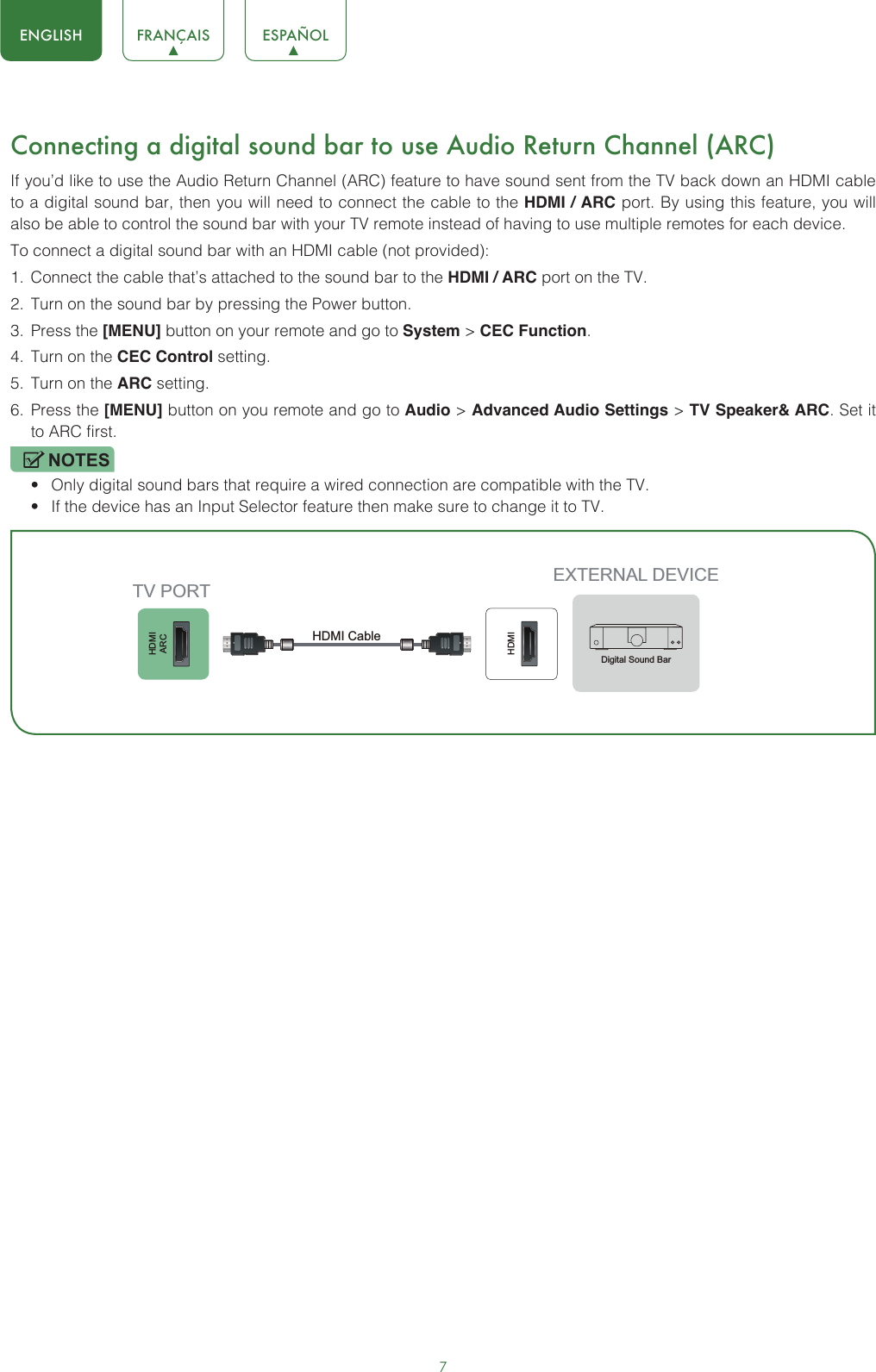 7ENGLISH FRANÇAIS ESPAÑOLConnecting a digital sound bar to use Audio Return Channel (ARC)If you’d like to use the Audio Return Channel (ARC) feature to have sound sent from the TV back down an HDMI cable to a digital sound bar, then you will need to connect the cable to the HDMI / ARC port. By using this feature, you will also be able to control the sound bar with your TV remote instead of having to use multiple remotes for each device. To connect a digital sound bar with an HDMI cable (not provided):1.  Connect the cable that’s attached to the sound bar to the HDMI / ARC port on the TV.2.  Turn on the sound bar by pressing the Power button.3.  Press the [MENU] button on your remote and go to System &gt; CEC Function.4.  Turn on the CEC Control setting.5.  Turn on the ARC setting.6.  Press the [MENU] button on you remote and go to Audio &gt; Advanced Audio Settings &gt; TV Speaker&amp; ARC. Set it to ARC first.NOTES• Only digital sound bars that require a wired connection are compatible with the TV.• If the device has an Input Selector feature then make sure to change it to TV.HDMIARCHDMIEXTERNAL DEVICETV PORTHDMI Cable Digital Sound Bar