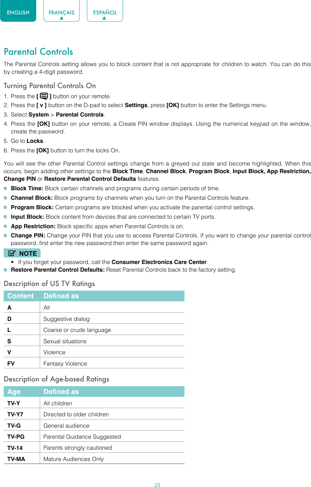 23ENGLISH FRANÇAIS ESPAÑOLParental ControlsThe Parental Controls setting allows you to block content that is not appropriate for children to watch. You can do this by creating a 4-digit password.Turning Parental Controls On1.  Press the [   ] button on your remote.2.  Press the [ v ] button on the D-pad to select Settings, press [OK] button to enter the Settings menu.3.  Select System &gt; Parental Controls.4.  Press the [OK] button on your remote, a Create PIN window displays. Using the numerical keypad on the window, create the password.5.  Go to Locks.6.  Press the [OK] button to turn the locks On. You will see the other Parental Control settings change from a greyed out state and become highlighted. When this occurs, begin adding other settings to the Block Time, Channel Block, Program Block, Input Block, App Restriction, Change PIN or Restore Parental Control Defaults features. Block Time: Block certain channels and programs during certain periods of time. Channel Block: Block programs by channels when you turn on the Parental Controls feature. Program Block: Certain programs are blocked when you activate the parental control settings. Input Block: Block content from devices that are connected to certain TV ports. App Restriction: Block specific apps when Parental Controls is on. Change PIN: Change your PIN that you use to access Parental Controls. If you want to change your parental control password, first enter the new password then enter the same password again.NOTE• If you forget your password, call the Consumer Electronics Care Center. Restore Parental Control Defaults: Reset Parental Controls back to the factory setting.Description of US TV RatingsContent Defined asAAllDSuggestive dialogLCoarse or crude languageSSexual situationsVViolenceFV Fantasy ViolenceDescription of Age-based RatingsAge Defined asTV-Y All childrenTV-Y7 Directed to older childrenTV-G General audienceTV-PG Parental Guidance SuggestedTV-14 Parents strongly cautionedTV-MA Mature Audiences Only