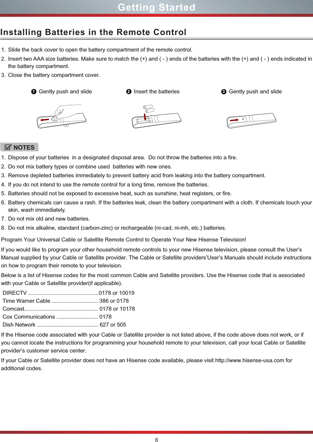 8Installing Batteries in the Remote ControlGetting Started1. Slide the back cover to open the battery compartment of the remote control. 2. Insert two AAA size batteries. Make sure to match the (+) and ( - ) ends of the batteries with the (+) and ( - ) ends indicated in the battery compartment.3. Close the battery compartment cover.1Gently push and slide 2Insert the batteries 3Gently push and slideNOTES1. Dispose of your batteries  in a designated disposal area.  Do not throw the batteries into a fire.2. Do not mix battery types or combine used  batteries with new ones.3. Remove depleted batteries immediately to prevent battery acid from leaking into the battery compartment.4. If you do not intend to use the remote control for a long time, remove the batteries.5. Batteries should not be exposed to excessive heat, such as sunshine, heat registers, or fire.6. Battery chemicals can cause a rash. If the batteries leak, clean the battery compartment with a cloth. If chemicals touch your skin, wash immediately.7. Do not mix old and new batteries.8. Do not mix alkaline, standard (carbon-zinc) or rechargeable (ni-cad, ni-mh, etc.) batteries.Program Your Universal Cable or Satellite Remote Control to Operate Your New Hisense Television!If you would like to program your other household remote controls to your new Hisense television, please consult the User’s Manual supplied by your Cable or Satellite provider. The Cable or Satellite providers’User’s Manuals should include instructionson how to program their remote to your television.Below is a list of Hisense codes for the most common Cable and Satellite providers. Use the Hisense code that is associatedwith your Cable or Satellite provider(if applicable). DIRECTV ..............................................0178 or 10019 Time Warner Cable .............................. 386 or 0178 Comcast................................................ 0178 or 10178 Cox Communications ........................... 0178 Dish Network ........................................ 627 or 505If the Hisense code associated with your Cable or Satellite provider is not listed above, if the code above does not work, or ifyou cannot locate the instructions for programming your household remote to your television, call your local Cable or Satelliteprovider’s customer service center.If your Cable or Satellite provider does not have an Hisense code available, please visit http://www.hisense-usa.com for additional codes.