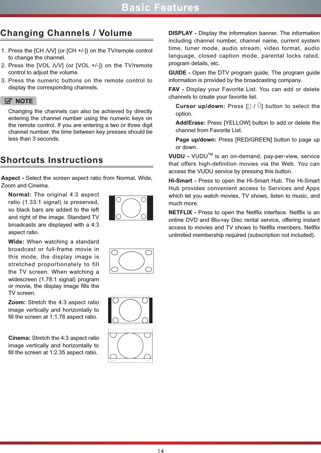 14Basic FeaturesAspect - Select the screen aspect ratio from Normal, Wide,Zoom and Cinema.Normal: The original 4:3 aspectratio (1.33:1 signal) is preserved,so black bars are added to the leftand right of the image. Standard TVbroadcasts are displayed with a 4:3aspect ratio.Wide: When watching a standardbroadcast or full-frame movie inthis mode, the display image isstretched proportionately to fillthe TV screen. When watching awidescreen (1.78:1 signal) programor movie, the display image fills theTV screen.Zoom: Stretch the 4:3 aspect ratioimage vertically and horizontally tofill the screen at 1:1.78 aspect ratio.Cinema: Stretch the 4:3 aspect ratioimage vertically and horizontally tofill the screen at 1:2.35 aspect ratio. Shortcuts InstructionsDISPLAY - Display the information banner. The informationincluding channel number, channel name, current systemtime, tuner mode, audio stream, video format, audiolanguage, closed caption mode, parental locks rated,program details, etc.GUIDE - Open the DTV program guide. The program guideinformation is provided by the broadcasting company.FAV - Display your Favorite List. You can add or deletechannels to create your favorite list. Cursor up/down: Press [▲/▲] button to select theoption.Add/Erase: Press [YELLOW] button to add or delete thechannel from Favorite List.Page up/down: Press [RED/GREEN] button to page upor down. VUDU - VUDUTM is an on-demand, pay-per-view, servicethat offers high-definition movies via the Web. You canaccess the VUDU service by pressing this button. Hi-Smart - Press to open the Hi-Smart Hub. The Hi-SmartHub provides convenient access to Services and Appswhich let you watch movies, TV shows, listen to music, andmuch more.NETFLIX - Press to open the Netflix interface. Netflix is anonline DVD and Blu-ray Disc rental service, offering instantaccess to movies and TV shows to Netflix members. Netflixunlimited membership required (subscription not included).1. Press the [CHV/V] (or [CH +/-]) on the TV/remote controlto change the channel.2. Press the [VOLV/V] (or [VOL +/-]) on the TV/remotecontrol to adjust the volume.3. Press the numeric buttons on the remote control todisplay the corresponding channels.Changing Channels / VolumeNOTEChanging the channels can also be achieved by directlyentering the channel number using the numeric keys onthe remote control. If you are entering a two or three digitchannel number, the time between key presses should be less than 3 seconds.