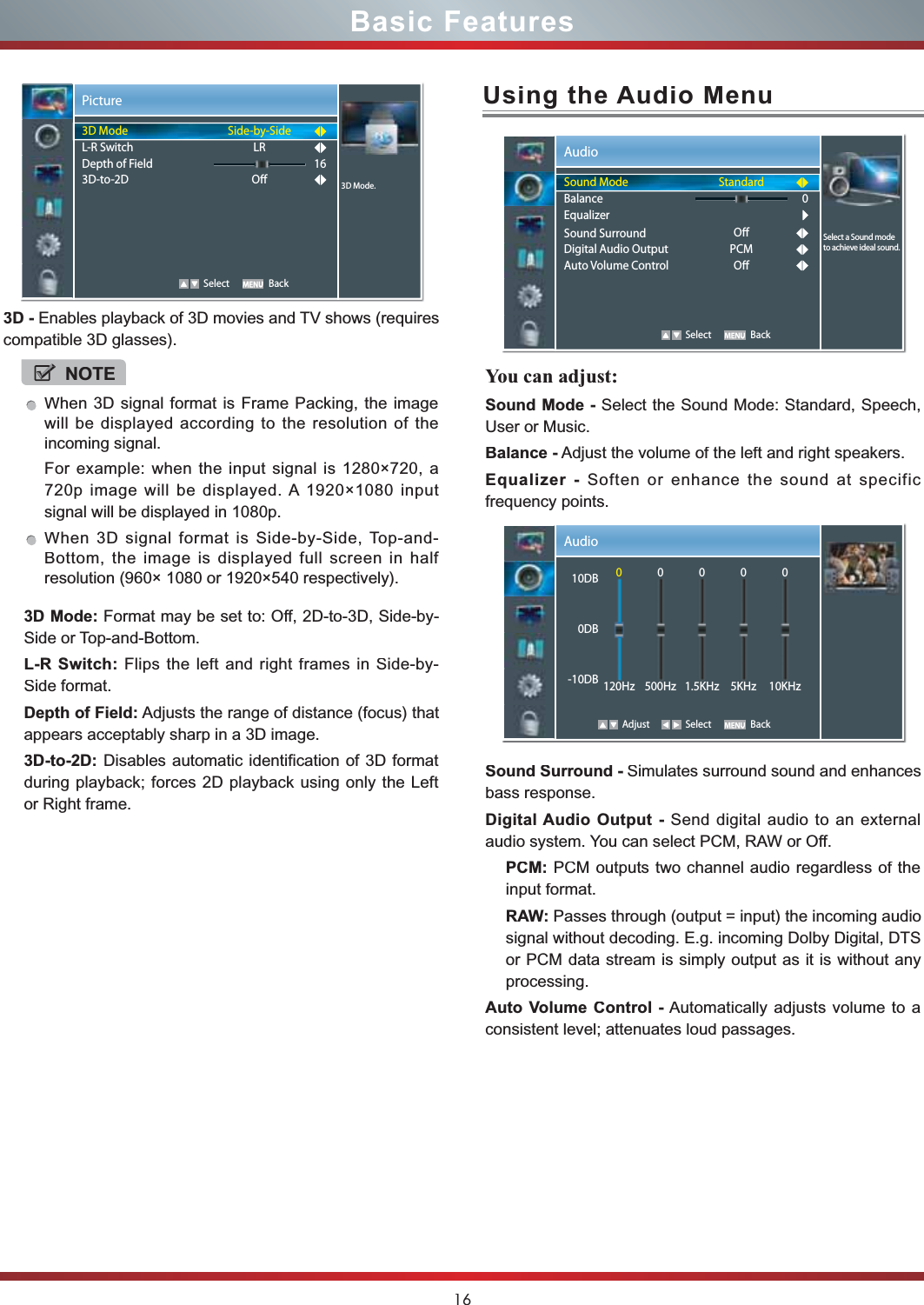 16Basic Features3D - Enables playback of 3D movies and TV shows (requires compatible 3D glasses). 3D Mode:Format may be set to: Off, 2D-to-3D, Side-by-Side or Top-and-Bottom.L-R Switch: Flips the left and right frames in Side-by-Side format.Depth of Field: Adjusts the range of distance (focus) that appears acceptably sharp in a 3D image.3D-to-2D: Disables automatic identification of 3D format during playback; forces 2D playback using only the Left or Right frame.Picture   Select Back3D Mode.3D ModeL-R SwitchDepth of Field3D-to-2DSide-by-SideLRO16NOTEWhen 3D signal format is Frame Packing, the image will be displayed according to the resolution of the incoming signal.For example: when the input signal is 1280×720, a 720p image will be displayed. A 1920×1080 input signal will be displayed in 1080p.When 3D signal format is Side-by-Side, Top-and-Bottom, the image is displayed full screen in half resolution (960× 1080 or 1920×540 respectively).Using the Audio MenuYou can adjust:Sound Mode - Select the Sound Mode: Standard, Speech,User or Music.Balance - Adjust the volume of the left and right speakers.Equalizer - Soften or enhance the sound at specificfrequency points.Sound Surround -Simulates surround sound and enhances-bass response.Digital Audio Output - Send digital audio to an externalaudio system. You can select PCM, RAW or Off.PCM: PCM outputs two channel audio regardless of theinput format.RAW: Passes through (output = input) the incoming audiosignal without decoding. E.g. incoming Dolby Digital, DTSor PCM data stream is simply output as it is without anyprocessing.Auto Volume Control - Automatically adjusts volume to aconsistent level; attenuates loud passages.Audio   Select BackStandardOPCMO0Select a Sound mode to achieve ideal sound.Sound ModeBalanceEqualizerSound SurroundDigital Audio OutputAuto Volume ControlAudio Adjust Select Back10DB0DB-10DB0120Hz0500Hz01.5KHz05KHz010KHz