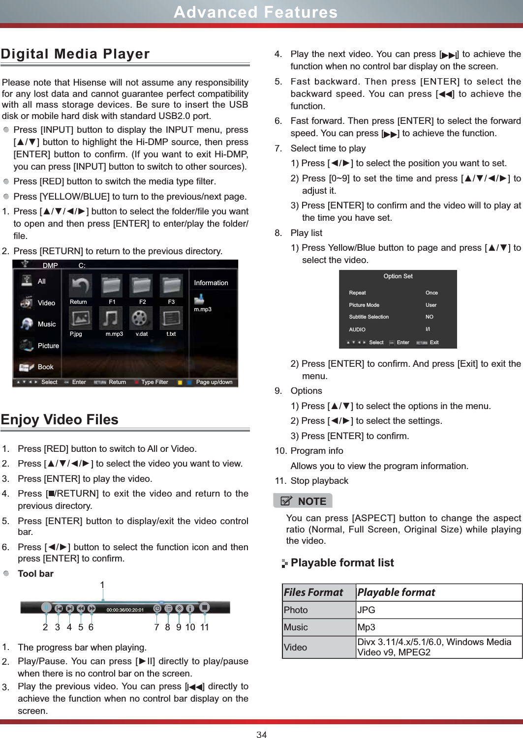 34Advanced Features1.Press[RED]button to switch to All or Video.2.Press [ŸŸ/Ÿ/Ÿ] to select the video you want to view.3.Press [ENTER] to play the video.4.Press [/RETURN] to exit the video and return to theprevious directory.5.Press [ENTER] button to display/exit the video controlbar.6.3UHVV&gt;ŻŹ@EXWWRQWRVHOHFWWKHIXQFWLRQLFRQDQGWKHQpress [ENTER] to confirm.Tool bar 1.The progress bar when playing.2.3OD\3DXVH&lt;RXFDQSUHVV&gt;Ź,,@GLUHFWO\WRSOD\SDXVHwhen there is no control bar on the screen.3.Play the previous video. You can press [] directly to achieve the function when no control bar display on the screen.Please note that Hisense will not assume any responsibility for any lost data and cannot guarantee perfect compatibility with all mass storage devices. Be sure to insert the USB disk or mobile hard disk with standard USB2.0 port.Press [INPUT] button to display the INPUT menu, press  &gt;Ÿź@EXWWRQWRKLJKOLJKWWKH+L&apos;03VRXUFHWKHQSUHVV[ENTER] button to confirm. (If you want to exit Hi-DMP, you can press [INPUT] button to switch to other sources).Press [RED] button to switch the media typeILOWHU.Press [YELLOW/BLUE] to turn to the previous/next page.1.3UHVV&gt;ŸźŻŹ@EXWWRQWRVHOHFWWKHIROGHUILOH\RXZDQWto open and then press [ENTER] to enter/play the folder/file.2.Press [RETURN] to return to the previous directory.Digital Media PlayHUEnjoy Video FilesNOTEYou can press [ASPECT] button to change the aspect ratio (Normal, Full Screen, Original Size) while playing the video.DMP           C:Informationm.mp3Select Enter Return Type Filter Page up/downReturn              F1               F2              F3P.jpg               m.mp3        v.dat            t.txtAllVideoMusicPictureBook4.Play the next video. You can press [] to achieve the function when no control bar display on the screen.5.Fast backward. Then press [ENTER] to select the backward speed. You can press [] to achieve thefunction.6.Fast forward. Then press [ENTER] to select the forwardspeed. You can press [] to achieve the function.7.Select time to play3UHVV&gt;ŻŹ@WRVHOHFWWKHSRVLWLRQ\RXZDQWWRVHW3UHVV&gt;a@WRVHWWKHWLPHDQGSUHVV&gt;ŸźŻŹ@WRadjust it.3) Press [ENTER] to confirm and the video will to play at the time you have set.8.Play list3UHVV&lt;HOORZ%OXHEXWWRQWRSDJHDQGSUHVV&gt;Ÿź@WRselect the video.2) Press [ENTER] to confirm. And press [Exit] to exit the menu.9.Options3UHVV&gt;Ÿź@WRVHOHFWWKHRSWLRQVLQWKHPHQX3UHVV&gt;ŻŹ@WRVHOHFWWKHVHWWLQJV3) Press [ENTER] to confirm.10.Program infoAllows you to view the program information.11.Stop playbackOption SetRepeatPicture Mode                  Subtitle SelectionAUDIOOnceUserNOI/ISelect Enter ExitPlayable format listPlayable formatFiles FormatPhotoJPGMusicMp3VideoDivx 3.11/4.x/5.1/6.0, Windows-EDIAVideo v9, MPEG2123456789101100:00:36/00:20:01IIIḬ