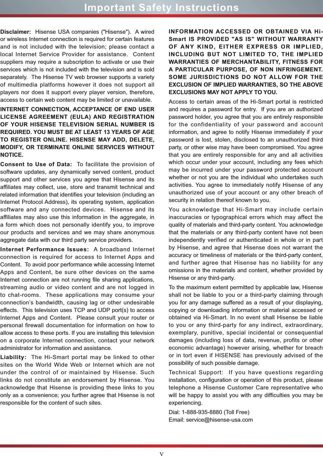 VImportant Safety InstructionsDisclaimer:  Hisense USA companies (&quot;Hisense&quot;).  A wired or wireless Internet connection is required for certain features and is not included with the television; please contact a local Internet Service Provider for assistance.  Content suppliers may require a subscription to activate or use their services which is not included with the television and is sold separately.  The Hisense TV web browser supports a variety of multimedia platforms however it does not support all players nor does it support every player version, therefore, access to certain web content may be limited or unavailable.INTERNET CONNECTION, ACCEPTANCE OF END USER LICENSE AGREEMENT (EULA) AND REGISTRATION OF YOUR HISENSE TELEVISION SERIAL NUMBER IS REQUIRED. YOU MUST BE AT LEAST 13 YEARS OF AGE TO REGISTER ONLINE. HISENSE MAY ADD, DELETE, MODIFY, OR TERMINATE ONLINE SERVICES WITHOUT NOTICE.Consent to Use of Data:  To facilitate the provision of software updates, any dynamically served content, product support and other services you agree that Hisense and its affiliates may collect, use, store and transmit technical and related information that identifies your television (including an Internet Protocol Address), its operating system, application software and any connected devices.  Hisense and its affiliates may also use this information in the aggregate, in a form which does not personally identify you, to improve our products and services and we may share anonymous aggregate data with our third party service providers. Internet Performance Issues:  A broadband Internet connection is required for access to Internet Apps and Content.  To avoid poor performance while accessing Internet Apps and Content, be sure other devices on the same Internet connection are not running file sharing applications, streaming audio or video content and are not logged in to chat-rooms.  These applications may consume your connection’s bandwidth, causing lag or other undesirable effects.  This television uses TCP and UDP port(s) to access Internet Apps and Content.  Please consult your router or personal firewall documentation for information on how to allow access to these ports. If you are installing this television on a corporate Internet connection, contact your network administrator for information and assistance.Liability:  The Hi-Smart portal may be linked to other sites on the World Wide Web or Internet which are not under the control of or maintained by Hisense. Such links do not constitute an endorsement by Hisense. You acknowledge that Hisense is providing these links to you only as a convenience; you further agree that Hisense is not responsible for the content of such sites.INFORMATION ACCESSED OR OBTAINED VIA Hi-Smart IS PROVIDED &quot;AS IS&quot; WITHOUT WARRANTY OF ANY KIND, EITHER EXPRESS OR IMPLIED, INCLUDING BUT NOT LIMITED TO, THE IMPLIED WARRANTIES OF MERCHANTABILITY, FITNESS FOR A PARTICULAR PURPOSE, OF NON INFRINGEMENT. SOME JURISDICTIONS DO NOT ALLOW FOR THE EXCLUSION OF IMPLIED WARRANTIES, SO THE ABOVE EXCLUSIONS MAY NOT APPLY TO YOU.Access to certain areas of the Hi-Smart portal is restricted and requires a password for entry.  If you are an authorized password holder, you agree that you are entirely responsible for the confidentiality of your password and account information, and agree to notify Hisense immediately if your password is lost, stolen, disclosed to an unauthorized third party, or other wise may have been compromised. You agree that you are entirely responsible for any and all activities which occur under your account, including any fees which may be incurred under your password protected account whether or not you are the individual who undertakes such activities. You agree to immediately notify Hisense of any unauthorized use of your account or any other breach of security in relation thereof known to you.You acknowledge that Hi-Smart may include certain inaccuracies or typographical errors which may affect the quality of materials and third-party content. You acknowledge that the materials or any third-party content have not been independently verified or authenticated in whole or in part by Hisense, and agree that Hisense does not warrant the accuracy or timeliness of materials or the third-party content, and further agree that Hisense has no liability for any omissions in the materials and content, whether provided by Hisense or any third-party. To the maximum extent permitted by applicable law, Hisense shall not be liable to you or a third-party claiming through you for any damage suffered as a result of your displaying, copying or downloading information or material accessed or obtained via Hi-Smart. In no event shall Hisense be liable to you or any third-party for any indirect, extraordinary, exemplary, punitive, special incidental or consequential damages (including loss of data, revenue, profits or other economic advantage) however arising, whether for breach or in tort even if HISENSE has previously advised of the possibility of such possible damage.Technical Support:  If you have questions regarding installation, configuration or operation of this product, please telephone a Hisense Customer Care representative who will be happy to assist you with any difficulties you may be experiencing.Dial: 1-888-935-8880 (Toll Free) Email: service@hisense-usa.com