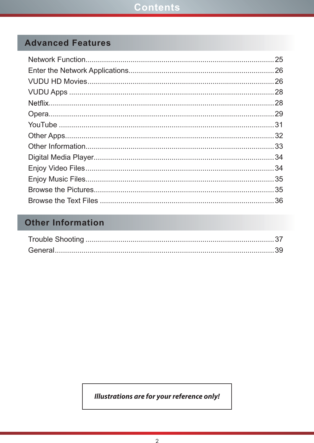 2ContentsAdvanced FeaturesNetwork Function............................................................................................25Enter the Network Applications....................................................................... 26VUDU HD Movies ...........................................................................................26VUDU Apps ....................................................................................................28..............................................................................................................28Opera..............................................................................................................29YouTube .........................................................................................................31Other Apps......................................................................................................32Other Information............................................................................................33Digital Media Player ........................................................................................34Enjoy Video Files ............................................................................................34Enjoy Music Files............................................................................................35Browse the Pictures........................................................................................35Browse the Text Files .....................................................................................36Other InformationTrouble Shooting ............................................................................................37General ...........................................................................................................39Illustrations are for your reference only!