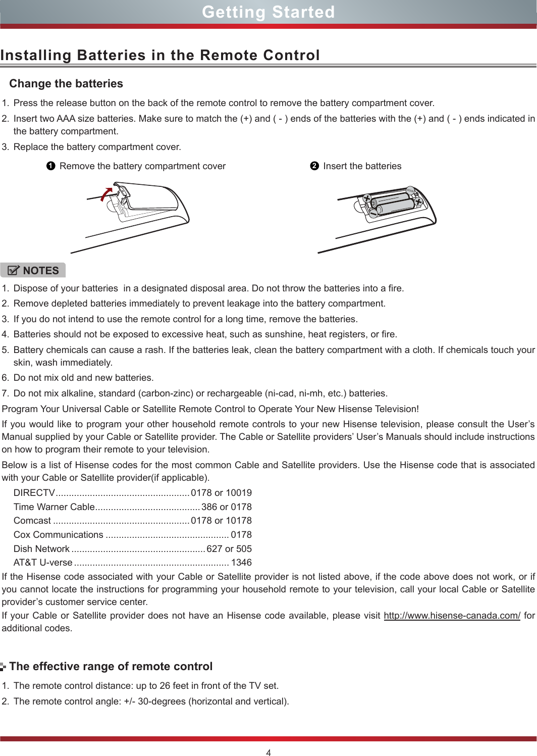4Installing Batteries in the Remote Control1. Press the release button on the back of the remote control to remove the battery compartment cover.2. Insert two AAA size batteries. Make sure to match the (+) and ( - ) ends of the batteries with the (+) and ( - ) ends indicated in the battery compartment.3. Replace the battery compartment cover.NOTES1. Dispose of your batteries  in a designated disposal area. Do not throw the batteries into a fire.2. Remove depleted batteries immediately to prevent leakage into the battery compartment.3. If you do not intend to use the remote control for a long time, remove the batteries.4. Batteries should not be exposed to excessive heat, such as sunshine, heat registers, or fire.5. Battery chemicals can cause a rash. If the batteries leak, clean the battery compartment with a cloth. If chemicals touch your skin, wash immediately.6. Do not mix old and new batteries.7. Do not mix alkaline, standard (carbon-zinc) or rechargeable (ni-cad, ni-mh, etc.) batteries.Program Your Universal Cable or Satellite Remote Control to Operate Your New Hisense Television!If you would like to program your other household remote controls to your new Hisense television, please consult the User’s Manual supplied by your Cable or Satellite provider. The Cable or Satellite providers’ User’s Manuals should include instructions on how to program their remote to your television.Below is a list of Hisense codes for the most common Cable and Satellite providers. Use the Hisense code that is associated with your Cable or Satellite provider(if applicable).DIRECTV ................................................... 0178 or 10019Time Warner Cable ........................................386 or 0178Comcast .................................................... 0178 or 10178Cox Communications ............................................... 0178Dish Network ................................................... 627 or 505AT&amp;T U-verse ........................................................... 1346If the Hisense code associated with your Cable or Satellite provider is not listed above, if the code above does not work, or if you cannot locate the instructions for programming your household remote to your television, call your local Cable or Satellite provider’s customer service center.If your Cable or Satellite provider does not have an Hisense code available, please visit http://www.hisense-canada.com/ for additional codes.Change the batteries1Remove the battery compartment cover 2Insert the batteries1. The remote control distance: up to 26 feet in front of the TV set.2. The remote control angle: +/- 30-degrees (horizontal and vertical).The effective range of remote controlGetting Started