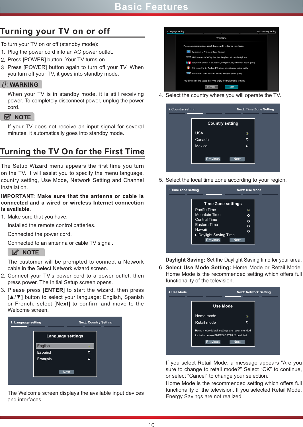 10Basic FeaturesTurning the TV On for the First TimeThe Setup Wizard menu appears the first time you turn on the TV. It will assist you to specify the menu language, country setting, Use Mode, Network Setting and Channel Installation.IMPORTANT: Make sure that the antenna or cable is connected and a wired or wireless Internet connection is available.1. Make sure that you have:Installed the remote control batteries.Connected the power cord.Connected to an antenna or cable TV signal.NOTEThe customer will be prompted to connect a Network cable in the Select Network wizard screen.2. Connect your TV’s power cord to a power outlet, then press power. The Initial Setup screen opens.3. Please press [ENTER] to start the wizard, then press [▲/▲] button to select your language: English, Spanish or French, select [Next] to confirm and move to the Welcome screen. Next1. Language setting Next: Country SettingLanguage settingsEnglishEspañolFrançaisThe Welcome screen displays the available input devices and interfaces.4. Select the country where you will operate the TV.Previous Next2.Country setting Next: Time Zone SettingCountry settingUSACanadaMexico5. Select the local time zone according to your region.Previous Next3.Time zone setting Next: Use ModeTime Zone settingsPacic TimeMountain TimeCentral TimeEastern TimeHawaii Daylight Saving TimeDaylight Saving: Set the Daylight Saving time for your area.6. Select Use Mode Setting: Home Mode or Retail Mode. Home Mode is the recommended setting which offers full functionality of the television.Previous Next4.Use Mode Next: Network SettingUse ModeHome modeRetail modeHome mode default settings are recommended for in-home use.ENERGY STAR ® qualied.If you select Retail Mode, a message appears “Are you sure to change to retail mode?” Select “OK” to continue, or select “Cancel” to change your selection.Home Mode is the recommended setting which offers full functionality of the television. If you selected Retail Mode, Energy Savings are not realized.To turn your TV on or off (standby mode):1. Plug the power cord into an AC power outlet.2. Press [POWER] button. Your TV turns on. 3. Press [POWER] button again to turn off your TV. When you turn off your TV, it goes into standby mode.Turning your TV on or offWARNINGWhen your TV is in standby mode, it is still receiving power. To completely disconnect power, unplug the power cord.NOTEIf your TV does not receive an input signal for several minutes, it automatically goes into standby mode.