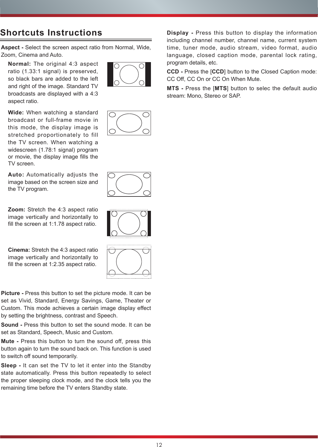 12Aspect - Select the screen aspect ratio from Normal, Wide, Zoom, Cinema and Auto.Normal: The original 4:3 aspect ratio (1.33:1 signal) is preserved, so black bars are added to the left and right of the image. Standard TV broadcasts are displayed with a 4:3 aspect ratio.Wide: When watching a standard broadcast or full-frame movie in this mode, the display image is stretched proportionately to fill the TV screen. When watching a widescreen (1.78:1 signal) program or movie, the display image fills the TV screen.Auto: Automatically adjusts the image based on the screen size and the TV program.Zoom: Stretch the 4:3 aspect ratio image vertically and horizontally to fill the screen at 1:1.78 aspect ratio.Cinema: Stretch the 4:3 aspect ratio image vertically and horizontally to fill the screen at 1:2.35 aspect ratio. Picture - Press this button to set the picture mode. It can be set as Vivid, Standard, Energy Savings, Game, Theater or Custom. This mode achieves a certain image display effect by setting the brightness, contrast and Speech.Sound - Press this button to set the sound mode. It can be set as Standard, Speech, Music and Custom.Mute - Press this button to turn the sound off, press this button again to turn the sound back on. This function is used to switch off sound temporarily.Sleep - It can set the TV to let it enter into the Standby state automatically. Press this button repeatedly to select the proper sleeping clock mode, and the clock tells you the remaining time before the TV enters Standby state. Shortcuts Instructions Display - Press this button to display the information   including channel number, channel name, current system time, tuner mode, audio stream, video format, audio language, closed caption mode, parental lock rating, program details, etc.CCD - Press the [CCD] button to the Closed Caption mode: CC Off, CC On or CC On When Mute.MTS - Press the [MTS] button to selec the default audio stream: Mono, Stereo or SAP.