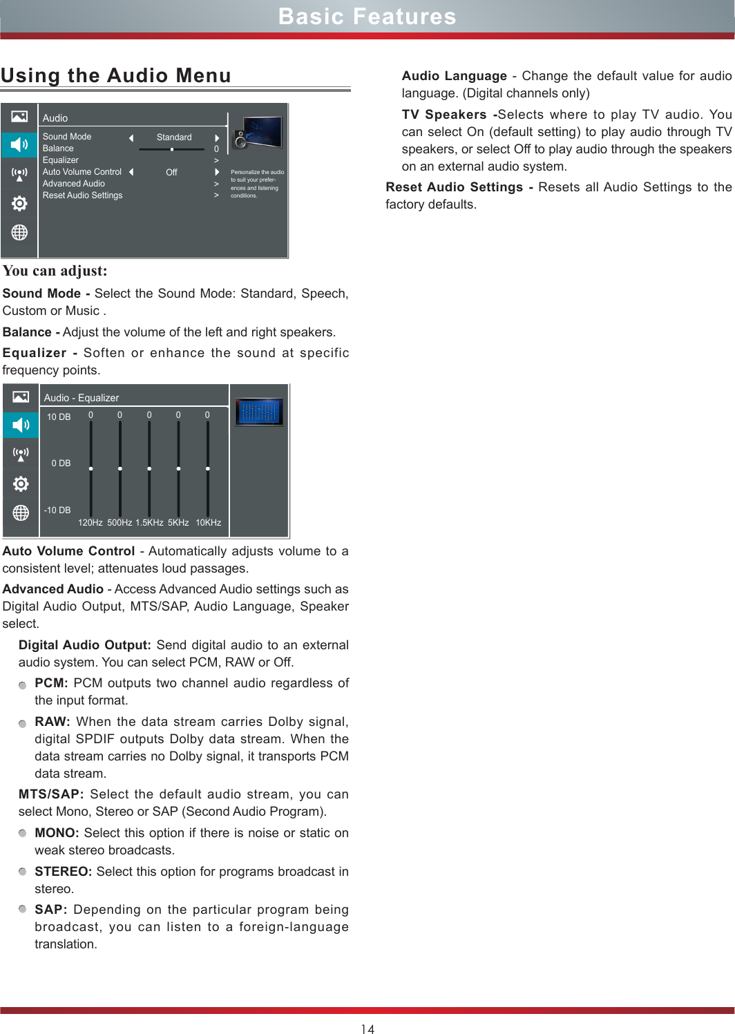 14Basic FeaturesUsing the Audio MenuYou can adjust: Sound Mode - Select the Sound Mode: Standard, Speech, Custom or Music .Balance - Adjust the volume of the left and right speakers.Equalizer - Soften or enhance the sound at specific frequency points.Auto Volume Control - Automatically adjusts volume to a consistent level; attenuates loud passages.Advanced Audio - Access Advanced Audio settings such as Digital Audio Output, MTS/SAP, Audio Language, Speaker select. Digital Audio Output: Send digital audio to an external audio system. You can select PCM, RAW or Off.PCM: PCM outputs two channel audio regardless of the input format.RAW: When the data stream carries Dolby signal, digital SPDIF outputs Dolby data stream. When the data stream carries no Dolby signal, it transports PCM data stream.MTS/SAP:  Select the default audio stream, you can select Mono, Stereo or SAP (Second Audio Program). MONO: Select this option if there is noise or static on weak stereo broadcasts.STEREO: Select this option for programs broadcast in stereo.SAP: Depending on the particular program being broadcast, you can listen to a foreign-language translation.Audio Language - Change the default value for audio language. (Digital channels only)TV Speakers -Selects where to play TV audio. You can select On (default setting) to play audio through TV speakers, or select Off to play audio through the speakers on an external audio system.Reset Audio Settings - Resets all Audio Settings to the factory defaults.AudioPersonalize the audio to suit your prefer-ences and listening conditions.Sound ModeBalanceEqualizerAuto Volume ControlAdvanced AudioReset Audio Settings0&gt;&gt;&gt;StandardOffAudio - Equalizer10 DB 0 DB-10 DB0120Hz 500Hz 1.5KHz 5KHz 10KHz00 0 0