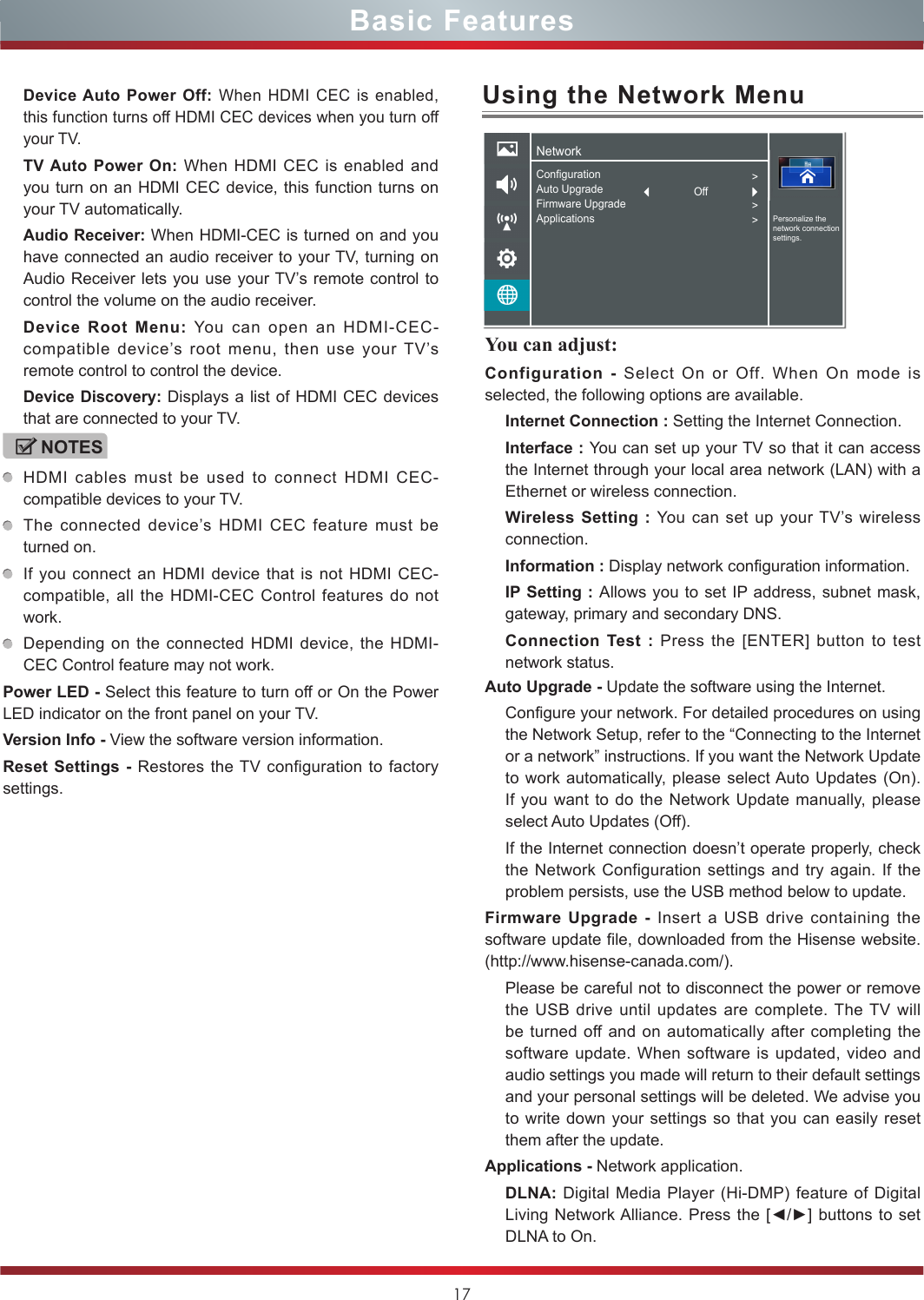 17You can adjust: Configuration - Select On or Off. When On mode is selected, the following options are available.Internet Connection : Setting the Internet Connection.Interface : You can set up your TV so that it can access the Internet through your local area network (LAN) with a Ethernet or wireless connection.Wireless Setting : You can set up your TV’s wireless connection.Information : Display network configuration information.IP Setting : Allows you to set IP address, subnet mask, gateway, primary and secondary DNS.Connection Test : Press the [ENTER] button to test network status.Basic FeaturesDevice Auto Power Off: When HDMI CEC is enabled, this function turns off HDMI CEC devices when you turn off your TV.TV Auto Power On: When HDMI CEC is enabled and you turn on an HDMI CEC device, this function turns on your TV automatically.Audio Receiver: When HDMI-CEC is turned on and you have connected an audio receiver to your TV, turning on Audio Receiver lets you use your TV’s remote control to control the volume on the audio receiver.Device Root Menu: You can open an HDMI-CEC-compatible device’s root menu, then use your TV’s remote control to control the device.Device Discovery: Displays a list of HDMI CEC devices that are connected to your TV.NOTESHDMI cables must be used to connect HDMI CEC-compatible devices to your TV.The connected device’s HDMI CEC feature must be turned on.If you connect an HDMI device that is not HDMI CEC-compatible, all the HDMI-CEC Control features do not work.Depending on the connected HDMI device, the HDMI-CEC Control feature may not work.Power LED - Select this feature to turn off or On the Power LED indicator on the front panel on your TV. Version Info - View the software version information.Reset Settings - Restores the TV configuration to factory settings.Using the Network MenuAuto Upgrade - Update the software using the Internet.Configure your network. For detailed procedures on using the Network Setup, refer to the “Connecting to the Internet or a network” instructions. If you want the Network Update to work automatically, please select Auto Updates (On). If you want to do the Network Update manually, please select Auto Updates (Off).If the Internet connection doesn’t operate properly, check the Network Configuration settings and try again. If the problem persists, use the USB method below to update.Firmware Upgrade - Insert a USB drive containing the software update file, downloaded from the Hisense website. (http://www.hisense-canada.com/).Please be careful not to disconnect the power or remove the USB drive until updates are complete. The TV will be turned off and on automatically after completing the software update. When software is updated, video and audio settings you made will return to their default settings and your personal settings will be deleted. We advise you to write down your settings so that you can easily reset them after the update.Applications - Network application.DLNA: Digital Media Player (Hi-DMP) feature of Digital Living Network Alliance. Press the [◄/►] buttons to set DLNA to On.NetworkPersonalize the network connection settings.ConfigurationAuto UpgradeFirmware UpgradeApplications&gt;&gt;&gt;Off