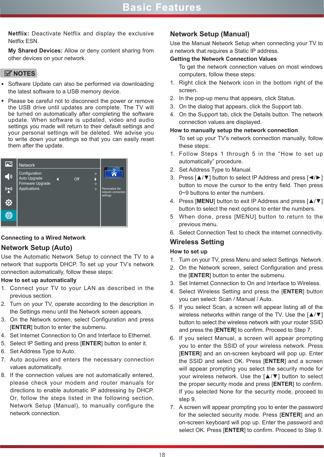 18Basic FeaturesConnecting to a Wired NetworkNetwork Setup (Auto)Use the Automatic Network Setup to connect the TV to a network that supports DHCP. To set up your TV’s network connection automatically, follow these steps:How to set up automatically 1. Connect your TV to your LAN as described in the previous section. 2. Turn on your TV, operate according to the description in the Settings menu until the Network screen appears.3. On the Network screen, select Configuration and press [ENTER] button to enter the submenu.4. Set Internet Connection to On and Interface to Ethernet.5. Select IP Setting and press [ENTER] button to enter it.6. Set Address Type to Auto.7. Auto acquires and enters the necessary connection  values automatically.8. If the connection values are not automatically entered, please check your modem and router manuals for directions to enable automatic IP addressing by DHCP.  Or, follow the steps listed in the following section, Network Setup (Manual), to manually configure the network connection.Network Setup (Manual)Use the Manual Network Setup when connecting your TV to a network that requires a Static IP address.Getting the Network Connection ValuesTo get the network connection values on most windows computers, follow these steps:1. Right click the Network icon in the bottom right of the screen.2. In the pop-up menu that appears, click Status.3. On the dialog that appears, click the Support tab.4. On the Support tab, click the Details button. The network connection values are displayed.How to manually setup the network connectionTo set up your TV’s network connection manually, follow these steps:1. Follow Steps 1 through 5 in the “How to set up automatically” procedure.2. Set Address Type to Manual.3. Press [▲/▼] button to select IP Address and press [◄/►] button to move the cursor to the entry field. Then press 0~9 buttons to enter the numbers.4. Press [MENU] button to exit IP Address and press [▲/▼] button to select the next options to enter the numbers. 5When done, press [MENU] button to return to the previous menu.6. Select Connection Test to check the internet connectivity.  Wireless SettingHow to set up  1. Turn on your TV, press Menu and select Settings  Network.2. On the Network screen, select Configuration and press the [ENTER] button to enter the submenu.3. Set Internet Connection to On and Interface to Wireless.4. Select Wireless Setting and press the [ENTER] button you can select: Scan / Manual / Auto.5. If you select Scan, a screen will appear listing all of the wireless networks within range of the TV. Use the [▲/▼] button to select the wireless network with your router SSID and press the [ENTER] to confirm. Proceed to Step 7.6. If you select Manual, a screen will appear prompting you to enter the SSID of your wireless network. Press [ENTER] and an on-screen keyboard will pop up. Enter the SSID and select OK. Press [ENTER] and a screen will appear prompting you select the security mode for your wireless network.  Use the [▲/▼] button  to  select the proper security mode and press [ENTER] to confirm. If you selected None for the security mode, proceed to step 9.7. A screen will appear prompting you to enter the password for the selected security mode. Press [ENTER] and an on-screen keyboard will pop up. Enter the password and select OK. Press [ENTER] to confirm. Proceed to Step 9.Netflix: Deactivate Netflix and display the exclusive Netflix ESN.My Shared Devices: Allow or deny content sharing from other devices on your network.NOTES•Software Update can also be performed via downloading the latest software to a USB memory device.•Please be careful not to disconnect the power or remove the USB drive until updates are complete. The TV will be turned on automatically after completing the software update. When software is updated, video and audio settings you made will return to their default settings and your personal settings will be deleted. We advise you to write down your settings so that you can easily reset them after the update.NetworkPersonalize the network connection settings.ConfigurationAuto UpgradeFirmware UpgradeApplications&gt;&gt;&gt;Off