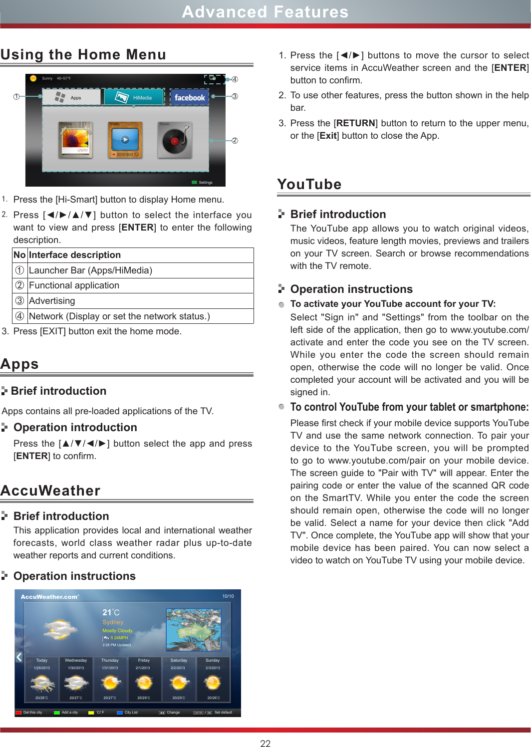 22Advanced Features1. Press the [Hi-Smart] button to display Home menu.2. Press  [◄/►/▲/▼]  button  to  select  the  interface  you want to view and press [ENTER] to enter the following description.No Interface description①Launcher Bar (Apps/HiMedia)②Functional application③Advertising④Network (Display or set the network status.) 3. Press [EXIT] button exit the home mode.Using the Home Menu1243AccuWeather Brief introductionApps contains all pre-loaded applications of the TV.  Operation introductionPress the [▲/▼/◄/►] button  select the app and press [ENTER] to confirm.AppsBrief introductionThis application provides local and international weather forecasts, world class weather radar plus up-to-date weather reports and current conditions.Operation instructions      AccuWeather.com®10/1021℃SydneyMostly Cloudy5 24MPH2:28 PM UpdatedToday1/29/201320/28℃20/27℃20/27℃20/29℃20/29℃20/26℃1/30/2013 1/31/2013 2/1/2013 2/2/2013 2/3/2013WednesdayDel this city Add a city ˚C/˚F City List Change Set defaultSaturday SundayThursday Friday1. Press the [◄/►] buttons to move the cursor to select service items in AccuWeather screen and the [ENTER] button to confirm.2. To use other features, press the button shown in the help bar.3. Press the [RETURN] button to return to the upper menu, or the [Exit] button to close the App.YouTubeBrief introductionThe YouTube app allows you to watch original videos, music videos, feature length movies, previews and trailers on your TV screen. Search or browse recommendations with the TV remote.Operation instructionsTo activate your YouTube account for your TV:Select &quot;Sign in&quot; and &quot;Settings&quot; from the toolbar on the left side of the application, then go to www.youtube.com/activate and enter the code you see on the TV screen. While you enter the code the screen should remain open, otherwise the code will no longer be valid. Once completed your account will be activated and you will be signed in.To control YouTube from your tablet or smartphone:Please first check if your mobile device supports YouTube TV and use the same network connection. To pair your device to the YouTube screen, you will be prompted to go to www.youtube.com/pair on your mobile device. The screen guide to &quot;Pair with TV&quot; will appear. Enter the pairing code or enter the value of the scanned QR code on the SmartTV. While you enter the code the screen should remain open, otherwise the code will no longer be valid. Select a name for your device then click &quot;Add TV&quot;. Once complete, the YouTube app will show that your mobile device has been paired. You can now select a video to watch on YouTube TV using your mobile device.