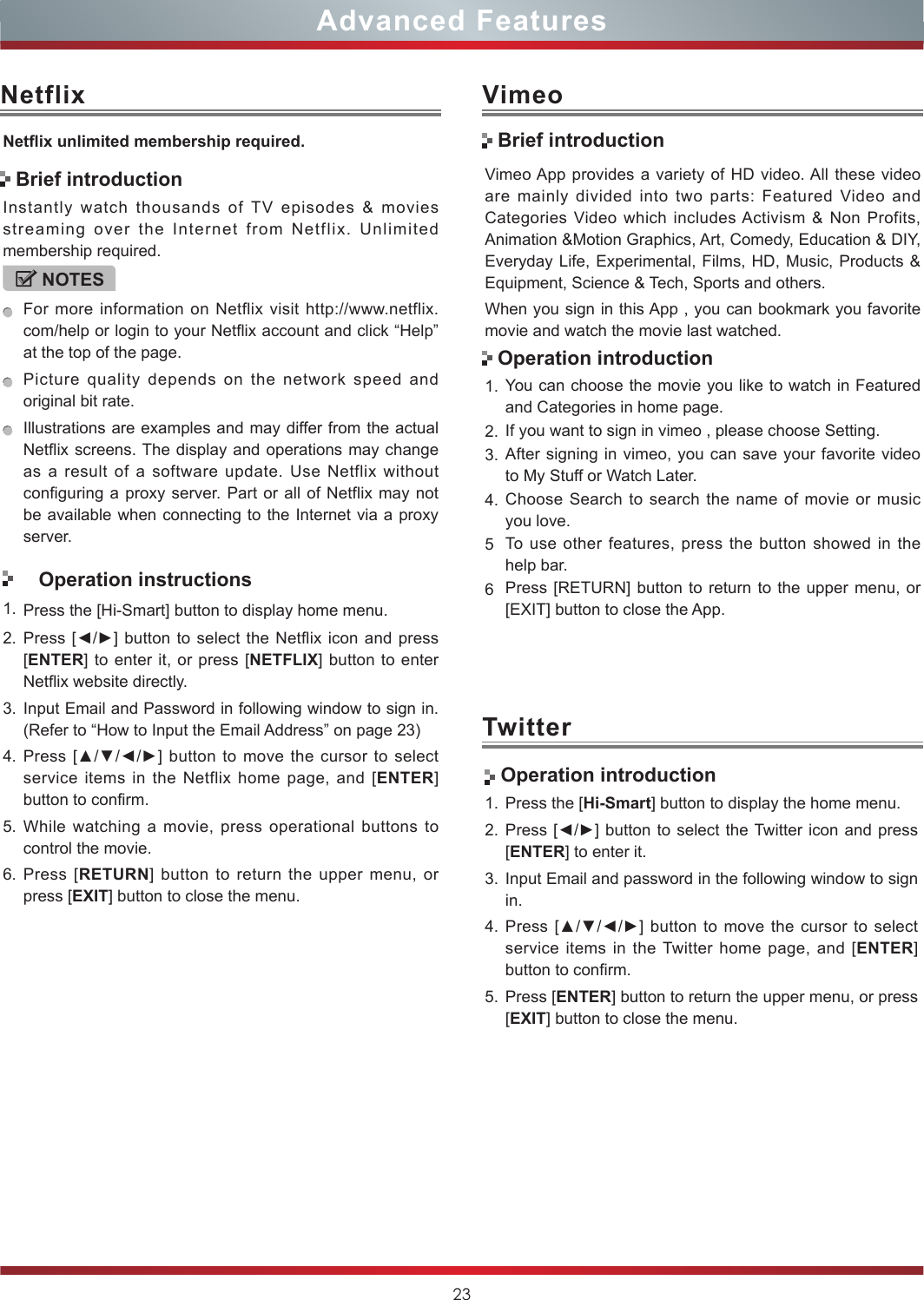 23Advanced FeaturesNetflixNetix unlimited membership required.Instantly watch thousands of TV episodes &amp; movies streaming over the Internet from Netflix. Unlimited membership required.NOTESFor more information on Netflix visit http://www.netflix.com/help or login to your Netflix account and click “Help” at the top of the page.Picture quality depends on the network speed and original bit rate.Illustrations are examples and may differ from the actual Netflix screens. The display and operations may change as a result of a software update. Use Netflix without configuring a proxy server. Part or all of Netflix may not be available when connecting to the Internet via a proxy server.Operation instructions1. Press the [Hi-Smart] button to display home menu.2. Press [◄/►] button to select the  Netflix icon and press [ENTER] to enter it, or press [NETFLIX] button to enter Netflix website directly. 3. Input Email and Password in following window to sign in. (Refer to “How to Input the Email Address” on page 23)4. Press [▲/▼/◄/►] button to  move  the  cursor  to select service items in the Netflix home page, and [ENTER] button to confirm.5. While watching a movie, press operational buttons to control the movie. 6. Press [RETURN] button to return the upper menu, or press [EXIT] button to close the menu.Brief introductionVimeoVimeo App provides a variety of HD video. All these video are mainly divided into two parts: Featured Video and Categories Video which includes Activism &amp; Non Profits, Animation &amp;Motion Graphics, Art, Comedy, Education &amp; DIY, Everyday Life, Experimental, Films, HD, Music, Products &amp; Equipment, Science &amp; Tech, Sports and others.When you sign in this App , you can bookmark you favorite movie and watch the movie last watched.1. You can choose the movie you like to watch in Featured and Categories in home page.2. If you want to sign in vimeo , please choose Setting.3. After signing in vimeo, you can save your favorite video to My Stuff or Watch Later.4. Choose Search to search the name of movie or music you love.5To use other features, press the button showed in the help bar.6Press [RETURN] button to return to the upper menu, or [EXIT] button to close the App.Brief introductionOperation introductionTwitter Operation introduction1. Press the [Hi-Smart] button to display the home menu.2. Press [◄/►] button to select the Twitter icon and press [ENTER] to enter it.3. Input Email and password in the following window to sign in.4. Press [▲/▼/◄/►] button to move  the  cursor  to select service items in the Twitter home page, and [ENTER] button to confirm.5. Press [ENTER] button to return the upper menu, or press [EXIT] button to close the menu.