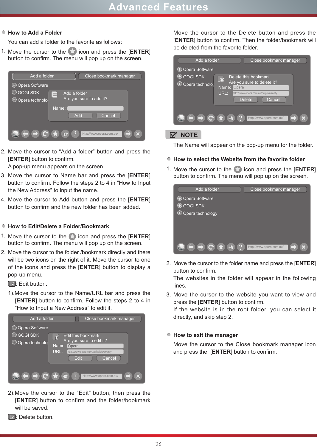 26Advanced FeaturesHow to Add a FolderYou can add a folder to the favorite as follows:1. Move the cursor to the   icon and press the [ENTER] button to confirm. The menu will pop up on the screen.How to Edit/Delete a Folder/Bookmark1. Move the cursor to the   icon and press the [ENTER] button to confirm. The menu will pop up on the screen.2. Move the cursor to the folder /bookmark directly and there will be two icons on the right of it. Move the cursor to one of the icons and press the [ENTER] button to display a pop-up menu.: Edit button.1).Move the cursor to the Name/URL bar and press the [ENTER] button to confirm. Follow the steps 2 to 4 in “How to Input a New Address” to edit it.Add a folder                          Close bookmark managerOpera SoftwareGOGI SDKOpera technology Name:  OperaEdit                 CancelEdit this bookmarkAre you sure to edit it?URL:    http://www.opera.com.au/help/warranty?Http://www.opera.com.au/2).Move the cursor to the &quot;Edit&quot; button, then press the [ENTER] button to confirm and the folder/bookmark will be saved.: Delete button.Add a folder                          Close bookmark managerOpera SoftwareGOGI SDKOpera technologyName:Add                CancelAdd a folderAre you sure to add it??Http://www.opera.com.au/2. Move the cursor to “Add a folder” button and press the [ENTER] button to confirm.A pop-up menu appears on the screen.3. Move the cursor to Name bar and press the [ENTER] button to confirm. Follow the steps 2 to 4 in “How to Input the New Address” to input the name.4. Move the cursor to Add button and press the [ENTER] button to confirm and the new folder has been added. How to select the Website from the favorite folder1. Move the cursor to the   icon and press the [ENTER] button to confirm. The menu will pop up on the screen.Add a folder                          Close bookmark managerOpera SoftwareGOGI SDKOpera technology?Http://www.opera.com.au/2. Move the cursor to the folder name and press the [ENTER] button to confirm. The websites in the folder will appear in the following lines.3. Move the cursor to the website you want to view and press the [ENTER] button to confirm.If the website is in the root folder, you can select it  directly, and skip step 2.How to exit the managerMove the cursor to the Close bookmark manager icon and press the  [ENTER] button to confirm.NOTEThe Name will appear on the pop-up menu for the folder. Move the cursor to the Delete button and press the [ENTER] button to confirm. Then the folder/bookmark will be deleted from the favorite folder.Add a folder                          Close bookmark managerOpera SoftwareGOGI SDKOpera technology Name:  OperaDelete            CancelDelete this bookmarkAre you sure to delete it?URL:    http://www.opera.com.au/help/warranty?Http://www.opera.com.au/