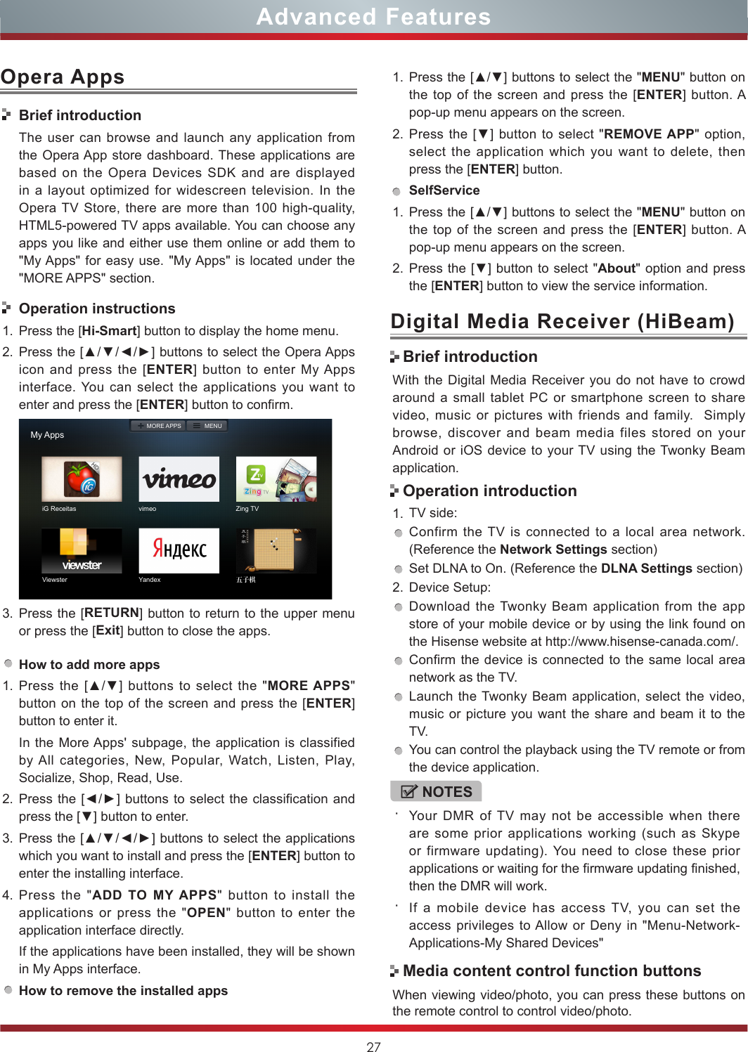 27With the Digital Media Receiver you do not have to crowd around a small tablet PC or smartphone screen to share video, music or pictures with friends and family.  Simply browse, discover and beam media files stored on your Android or iOS device to your TV using the Twonky Beam application.1. TV side:Confirm the TV is connected to a local area network. (Reference the Network Settings section)Set DLNA to On. (Reference the DLNA Settings section)2. Device Setup:Download the Twonky Beam application from the app store of your mobile device or by using the link found on the Hisense website at http://www.hisense-canada.com/.Confirm the device is connected to the same local area network as the TV.Launch the Twonky Beam application, select the video, music or picture you want the share and beam it to the TV.You can control the playback using the TV remote or from the device application.Digital Media Receiver (HiBeam)Brief introductionOperation introductionWhen viewing video/photo, you can press these buttons on the remote control to control video/photo.Media content control function buttons1. Press the [▲/▼] buttons to select the &quot;MENU&quot; button on the top of the screen and press the [ENTER] button. A pop-up menu appears on the screen.2. Press the [▼] button to select &quot;REMOVE APP&quot; option, select the application which you want to delete, then press the [ENTER] button. SelfService1. Press the [▲/▼] buttons to select the &quot;MENU&quot; button on the top of the screen and press the [ENTER] button. A pop-up menu appears on the screen.2. Press the [▼] button to select &quot;About&quot; option and press the [ENTER] button to view the service information. NOTES・Your DMR of TV may not be accessible when there are some prior applications working (such as Skype or firmware updating). You need to close these prior applications or waiting for the firmware updating finished, then the DMR will work.・If a mobile device has access TV, you can set the access privileges to Allow or Deny in &quot;Menu-Network-Applications-My Shared Devices&quot;Advanced FeaturesOpera AppsBrief introductionThe user can browse and launch any application from the Opera App store dashboard. These applications are based on the Opera Devices SDK and are displayed in a layout optimized for widescreen television. In the Opera TV Store, there are more than 100 high-quality, HTML5-powered TV apps available. You can choose any apps you like and either use them online or add them to &quot;My Apps&quot; for easy use. &quot;My Apps&quot; is located under the &quot;MORE APPS&quot; section. Operation instructions1. Press the [Hi-Smart] button to display the home menu.2. Press the [▲/▼/◄/►] buttons to select the Opera Apps icon and press the [ENTER] button to enter My Apps interface. You can select the applications you want to enter and press the [ENTER] button to confirm.   My AppsiG Receitas vimeo Zing TVViewster Yandex 五子棋MORE APPS MENU3. Press the [RETURN] button to return to the upper menu or press the [Exit] button to close the apps.How to add more apps1. Press the  [▲/▼]  buttons  to  select  the  &quot;MORE APPS&quot; button on the top of the screen and press the [ENTER] button to enter it.In the More Apps&apos; subpage, the application is classified by All categories, New, Popular, Watch, Listen, Play, Socialize, Shop, Read, Use.2. Press the  [◄/►] buttons to select the classification and press the [▼] button to enter.3. Press the [▲/▼/◄/►] buttons to select the applications which you want to install and press the [ENTER] button to enter the installing interface. 4. Press the &quot;ADD TO MY APPS&quot; button to install the applications or press the &quot;OPEN&quot; button to enter the application interface directly.If the applications have been installed, they will be shown in My Apps interface.How to remove the installed apps