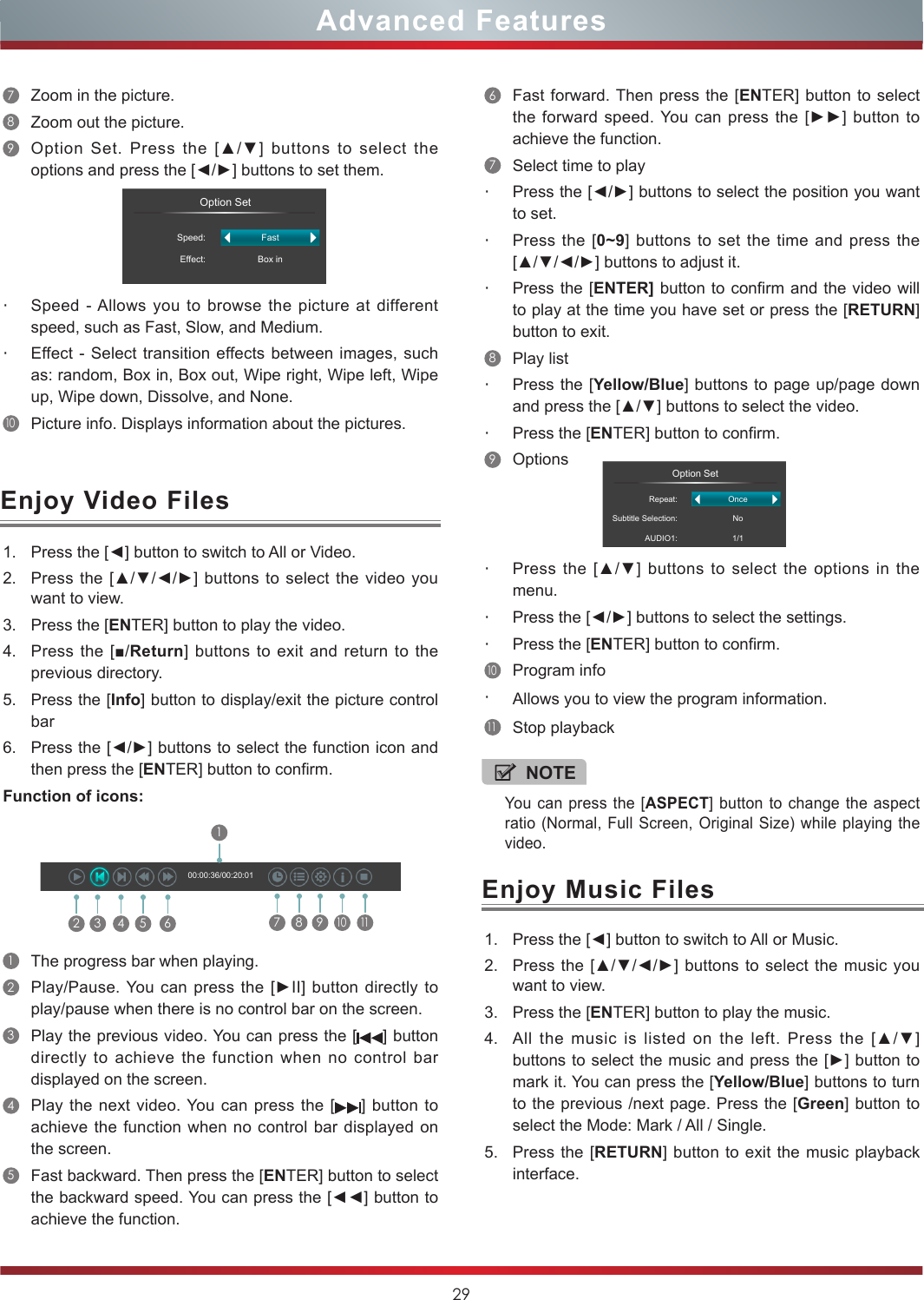 29Enjoy Music Files1. Press the [◄] button to switch to All or Music.2. Press the [▲/▼/◄/►]  buttons to select  the music you want to view.3. Press the [ENTER] button to play the music.4. All  the  music  is  listed  on  the  left.  Press  the  [▲/▼] buttons to select the music and press the [►] button to mark it. You can press the [Yellow/Blue] buttons to turn to the previous /next page. Press the [Green] button to select the Mode: Mark / All / Single.5. Press the [RETURN] button to exit the music playback interface. NOTEYou can press the [ASPECT] button to change the aspect ratio (Normal, Full Screen, Original Size) while playing the video.6Fast forward. Then press the [ENTER] button to select the forward speed. You  can  press  the [►►] button to achieve the function.7Select time to play・Press the [◄/►] buttons to select the position you want to set.・Press the [0~9] buttons to set the time and press the [▲/▼/◄/►] buttons to adjust it.・Press the [ENTER] button to confirm and the video will to play at the time you have set or press the [RETURN] button to exit.8Play list・Press the [Yellow/Blue] buttons to page up/page down and press the [▲/▼] buttons to select the video.・Press the [ENTER] button to confirm. 9Options                 Option SetRepeat:Subtitle Selection:AUDIO1:OnceNo1/1・Press  the  [▲/▼]  buttons  to  select  the  options  in  the menu.・Press the [◄/►] buttons to select the settings.・Press the [ENTER] button to confirm.10Program info・Allows you to view the program information.11Stop playbackEnjoy Video Files1. Press the [◄] button to switch to All or Video.2. Press the [▲/▼/◄/►] buttons  to  select the video you want to view.3. Press the [ENTER] button to play the video.4. Press the [■/Return] buttons  to exit and return to the previous directory.5. Press the [Info] button to display/exit the picture control bar6. Press the [◄/►] buttons to select the function icon and then press the [ENTER] button to confirm.Function of icons:2 3 4 5 617 8 910  1100:00:36/00:20:011The progress bar when playing.2Play/Pause. You can  press  the [►II] button directly to play/pause when there is no control bar on the screen.3Play the previous video. You can press the [ ] button directly to achieve the function when no control bar displayed on the screen.4Play the next video. You can press the [ ] button to achieve the function when no control bar displayed on the screen.5Fast backward. Then press the [ENTER] button to select the backward speed. You can press the [◄◄] button to achieve the function.7Zoom in the picture. 8Zoom out the picture. 9Option  Set.  Press  the  [▲/▼]  buttons  to  select  the options and press the [◄/►] buttons to set them.                 Option SetSpeed:Effect:FastBox in・Speed - Allows you to browse the picture at different speed, such as Fast, Slow, and Medium.・Effect - Select transition effects between images, such as: random, Box in, Box out, Wipe right, Wipe left, Wipe up, Wipe down, Dissolve, and None. 10Picture info. Displays information about the pictures.Advanced Features