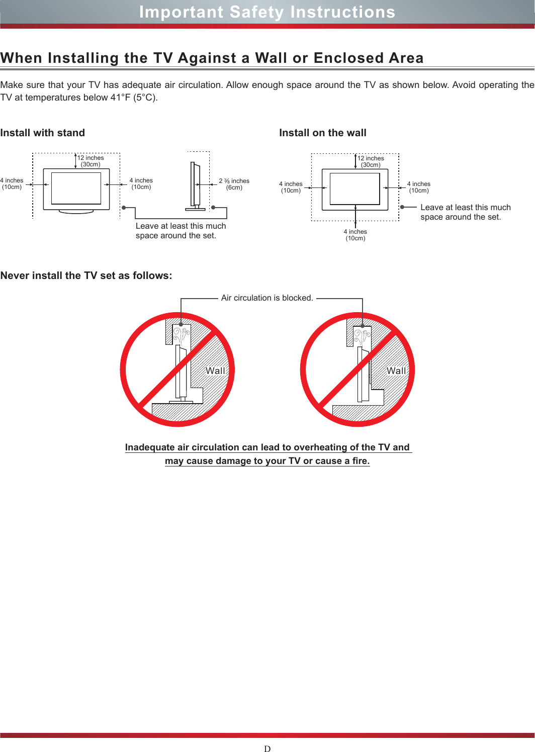 DImportant Safety InstructionsWhen Installing the TV Against a Wall or Enclosed AreaInstall with standNever install the TV set as follows:Install on the wallMake sure that your TV has adequate air circulation. Allow enough space around the TV as shown below. Avoid operating the TV at temperatures below 41°F (5°C).Leave at least this much space around the set.Leave at least this much space around the set.4 inches(10cm)4 inches(10cm) 4 inches(10cm)4 inches(10cm)4 inches(10cm)2 3⁄8 inches(6cm)12 inches(30cm) 12 inches(30cm)Wall WallAir circulation is blocked.Inadequate air circulation can lead to overheating of the TV and  may cause damage to your TV or cause a re.