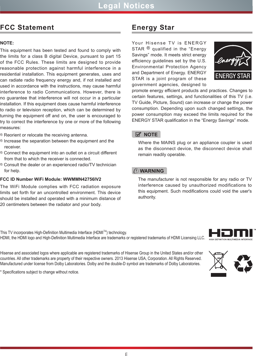 ELegal NoticesFCC StatementNOTE:This equipment has been tested and found to comply with the limits for a class B digital Device, pursuant to part 15 of the FCC Rules. These limits are designed to provide reasonable protection against harmful interference in a residential installation. This equipment generates, uses and can radiate radio frequency energy and, if not installed and used in accordance with the instructions, may cause harmful interference to radio Communications. However, there is no guarantee that interference will not occur in a particular installation. If this equipment does cause harmful interference to radio or television reception, which can be determined by turning the equipment off and on, the user is encouraged to try to correct the interference by one or more of the following measures:  Reorient or relocate the receiving antenna. Increase the separation between the equipment and the receiver. Connect the equipment into an outlet on a circuit different from that to which the receiver is connected. Consult the dealer or an experienced radio/TV technician for help. FCC ID Number WiFi Module: WWMMN42756IV2The WiFi Module complies with FCC radiation exposure limits set forth for an uncontrolled environment. This device should be installed and operated with a minimum distance of 20 centimeters between the radiator and your body.Hisense and associated logos where applicable are registered trademarks of Hisense Group in the United States and/or other countries. All other trademarks are property of their respective owners. 2013 Hisense USA, Corporation. All Rights Reserved. Manufactured under license from Dolby Laboratories. Dolby and the double-D symbol are trademarks of Dolby Laboratories.* Specications subject to change without notice.This TV incorporates High-Denition Multimedia Interface (HDMITM) technology. HDMI, the HDMI logo and High-Denition Multimedia Interface are trademarks or registered trademarks of HDMI Licensing LLC.WARNINGThe manufacturer is not responsible for any radio or TV interference caused by unauthorized modifications to this equipment. Such modifications could void the user&apos;s authority.Energy StarYour Hisense TV is ENERGY STAR  ® qualified in the “Energy Savings” mode. It meets strict energy efficiency guidelines set by the U.S. Environmental Protection Agency and Department of Energy. ENERGY STAR is a joint program of these government agencies, designed to promote energy efficient products and practices. Changes to certain features, settings, and functionalities of this TV (i.e. TV Guide, Picture, Sound) can increase or change the power consumption. Depending upon such changed settings, the power consumption may exceed the limits required for the ENERGY STAR qualification in the “Energy Savings” mode.NOTEWhere the MAINS plug or an appliance coupler is used as the disconnect device, the disconnect device shall remain readily operable.