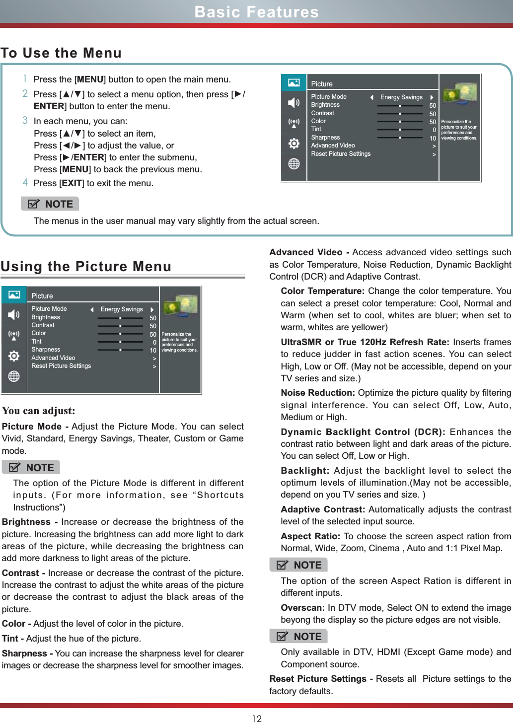 12Using the Picture MenuYou can adjust:Picture Mode - Adjust the Picture Mode. You can select Vivid, Standard, Energy Savings, Theater, Custom or Game mode.NOTEThe option of the Picture Mode is different in different inputs. (For more information, see “Shortcuts Instructions”)Brightness - Increase or decrease the brightness of the picture. Increasing the brightness can add more light to dark areas of the picture, while decreasing the brightness can add more darkness to light areas of the picture.Contrast - Increase or decrease the contrast of the picture. Increase the contrast to adjust the white areas of the picture or decrease the contrast to adjust the black areas of the picture.Color - Adjust the level of color in the picture.Tint - Adjust the hue of the picture.Sharpness - You can increase the sharpness level for clearer images or decrease the sharpness level for smoother images.Basic FeaturesTo Use the Menu1Press the [MENU] button to open the main menu.23UHVV&gt;ŸŸ] to select a menu option, then press [Ÿ/ENTER] button to enter the menu.3In each menu, you can: 3UHVV&gt;ŸŸ] to select an item, Press [Ÿ/Ÿ] to adjust the value, orPress [Ÿ/ENTER] to enter the submenu, Press [MENU] to back the previous menu. 4Press [EXIT] to exit the menu.NOTEThe menus in the user manual may vary slightly from the actual screen.Advanced Video - Access advanced video settings such as Color Temperature, Noise Reduction, Dynamic Backlight Control (DCR) and Adaptive Contrast.Color Temperature: Change the color temperature. You can select a preset color temperature: Cool, Normal and Warm (when set to cool, whites are bluer; when set to warm, whites are yellower)UltraSMR or True 120Hz Refresh Rate: Inserts frames to reduce judder in fast action scenes. You can select High, Low or Off. (May not be accessible, depend on your TV series and size.)Noise Reduction: Optimize the picture quality by filtering signal interference. You can select Off, Low, Auto, Medium or High.Dynamic Backlight Control (DCR): Enhances the contrast ratio between light and dark areas of the picture. You can select Off, Low or High.Backlight: Adjust the backlight level to select the optimum levels of illumination.(May not be accessible, depend on you TV series and size. )Adaptive Contrast: Automatically adjusts the contrast level of the selected input source.Aspect Ratio: To choose the screen aspect ration from Normal, Wide, Zoom, Cinema , Auto and 1:1 Pixel Map.NOTEThe option of the screen Aspect Ration is different in different inputs.Overscan: In DTV mode, Select ON to extend the image beyong the display so the picture edges are not visible.NOTEOnly available in DTV, HDMI (Except Game mode) and Component source.Reset Picture Settings - Resets all  Picture settings to the factory defaults.PicturePersonalize the picture to suit your preferences and viewing conditions.Picture ModeBrightnessContrastColorTintSharpnessAdvanced VideoReset Picture Settings505050010&gt;&gt;Energy SavingsPicturePersonalize the picture to suit your preferences and viewing conditions.Picture ModeBrightnessContrastColorTintSharpnessAdvanced VideoReset Picture Settings505050010&gt;&gt;Energy Savings