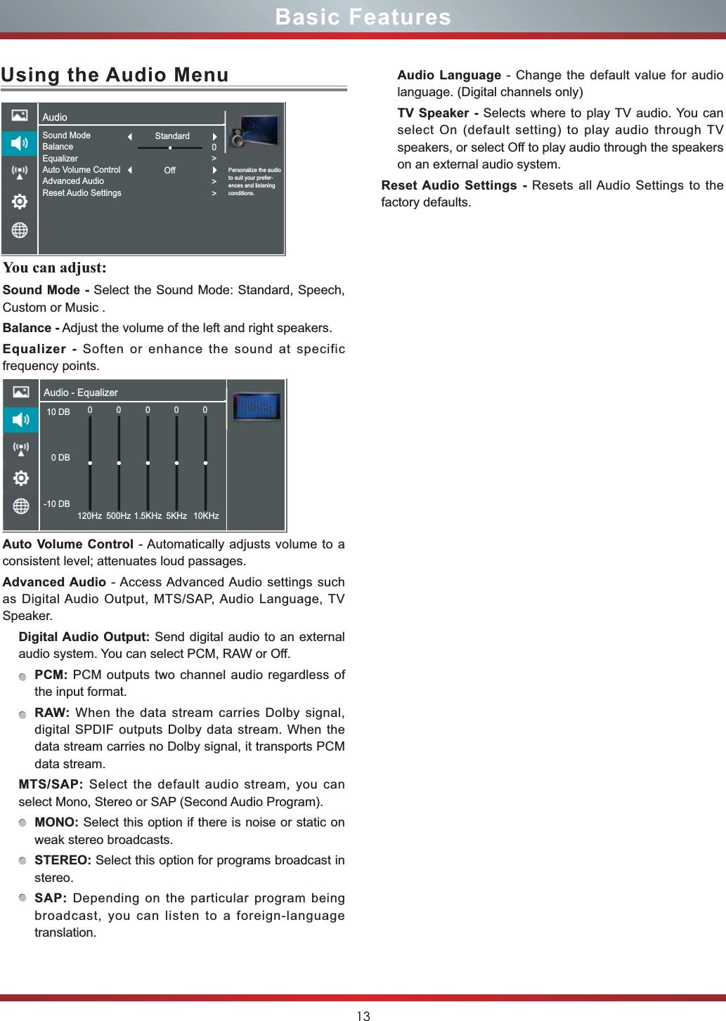 13Basic FeaturesUsing the Audio MenuYou can adjust:Sound Mode - Select the Sound Mode: Standard, Speech, Custom or Music .Balance - Adjust the volume of the left and right speakers.Equalizer - Soften or enhance the sound at specific frequency points.Auto Volume Control - Automatically adjusts volume to a consistent level; attenuates loud passages.Advanced Audio - Access Advanced Audio settings such as Digital Audio Output, MTS/SAP, Audio Language, TV Speaker. Digital Audio Output: Send digital audio to an external audio system. You can select PCM, RAW or Off.PCM: PCM outputs two channel audio regardless of the input format.RAW: When the data stream carries Dolby signal, digital SPDIF outputs Dolby data stream. When the data stream carries no Dolby signal, it transports PCM data stream.MTS/SAP: Select the default audio stream, you can select Mono, Stereo or SAP (Second Audio Program). MONO: Select this option if there is noise or static on weak stereo broadcasts.STEREO: Select this option for programs broadcast in stereo.SAP: Depending on the particular program being broadcast, you can listen to a foreign-language translation.Audio Language - Change the default value for audio language. (Digital channels only)TV Speaker - Selects where to play TV audio. You can select On (default setting) to play audio through TV speakers, or select Off to play audio through the speakers on an external audio system.Reset Audio Settings - Resets all Audio Settings to the factory defaults.AudioPersonalize the audio to suit your prefer-ences and listening conditions.Sound ModeBalanceEqualizerAuto Volume ControlAdvanced AudioReset Audio Settings0&gt;&gt;&gt;StandardOffAudio - Equalizer10 DB 0 DB-10 DB0120Hz 500Hz 1.5KHz 5KHz 10KHz0000