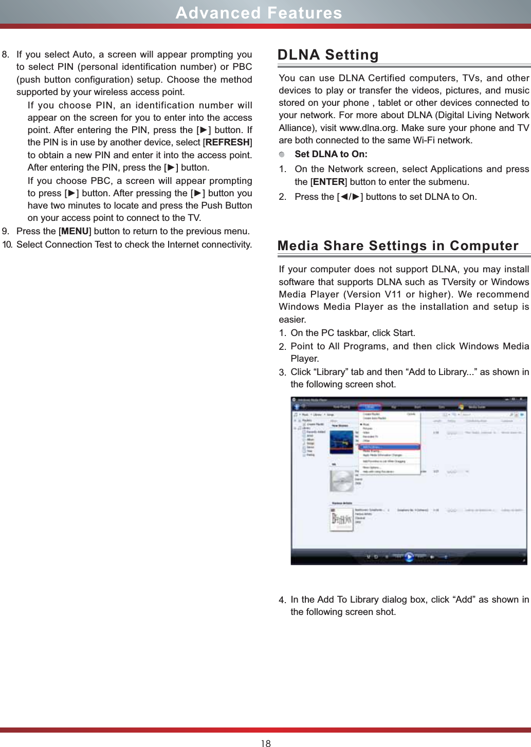 18Advanced FeaturesYou can use DLNA Certified computers, TVs, and other devices to play or transfer the videos, pictures, and music stored on your phone , tablet or other devices connected to your network. For more about DLNA (Digital Living Network Alliance), visit www.dlna.org. Make sure your phone and TV are both connected to the same Wi-Fi network. Set DLNA to On:1. On the Network screen, select Applications and press the [ENTER] button to enter the submenu. 2. 3UHVVWKH&gt;ŻŹ@EXWWRQVWRVHW&apos;/1$WR2QDLNA SettingIf your computer does not support DLNA, you may install  software that supports DLNA such as TVersity or Windows Media Player (Version V11 or higher). We recommend Windows Media Player as the installation and setup is easier.1. On the PC taskbar, click Start.2. Point to All Programs, and then click Windows Media Player.3. Click “Library” tab and then “Add to Library...” as shown in the following screen shot.4. In the Add To Library dialog box, click “Add” as shown in the following screen shot.Media Share Settings in Computer8. If you select Auto, a screen will appear prompting you to select PIN (personal identification number) or PBC (push button configuration) setup. Choose the method supported by your wireless access point. If you choose PIN, an identification number will appear on the screen for you to enter into the access SRLQW$IWHUHQWHULQJWKH3,1SUHVVWKH&gt;Ź@EXWWRQ,Ithe PIN is in use by another device, select [REFRESH]to obtain a new PIN and enter it into the access point. $IWHUHQWHULQJWKH3,1SUHVVWKH&gt;Ź@EXWWRQIf you choose PBC, a screen will appear prompting WRSUHVV&gt;Ź@EXWWRQ$IWHUSUHVVLQJWKH&gt;Ź@EXWWRQ\RXhave two minutes to locate and press the Push Button on your access point to connect to the TV.9. Press the [MENU] button to return to the previous menu.10. Select Connection Test to check the Internet connectivity.