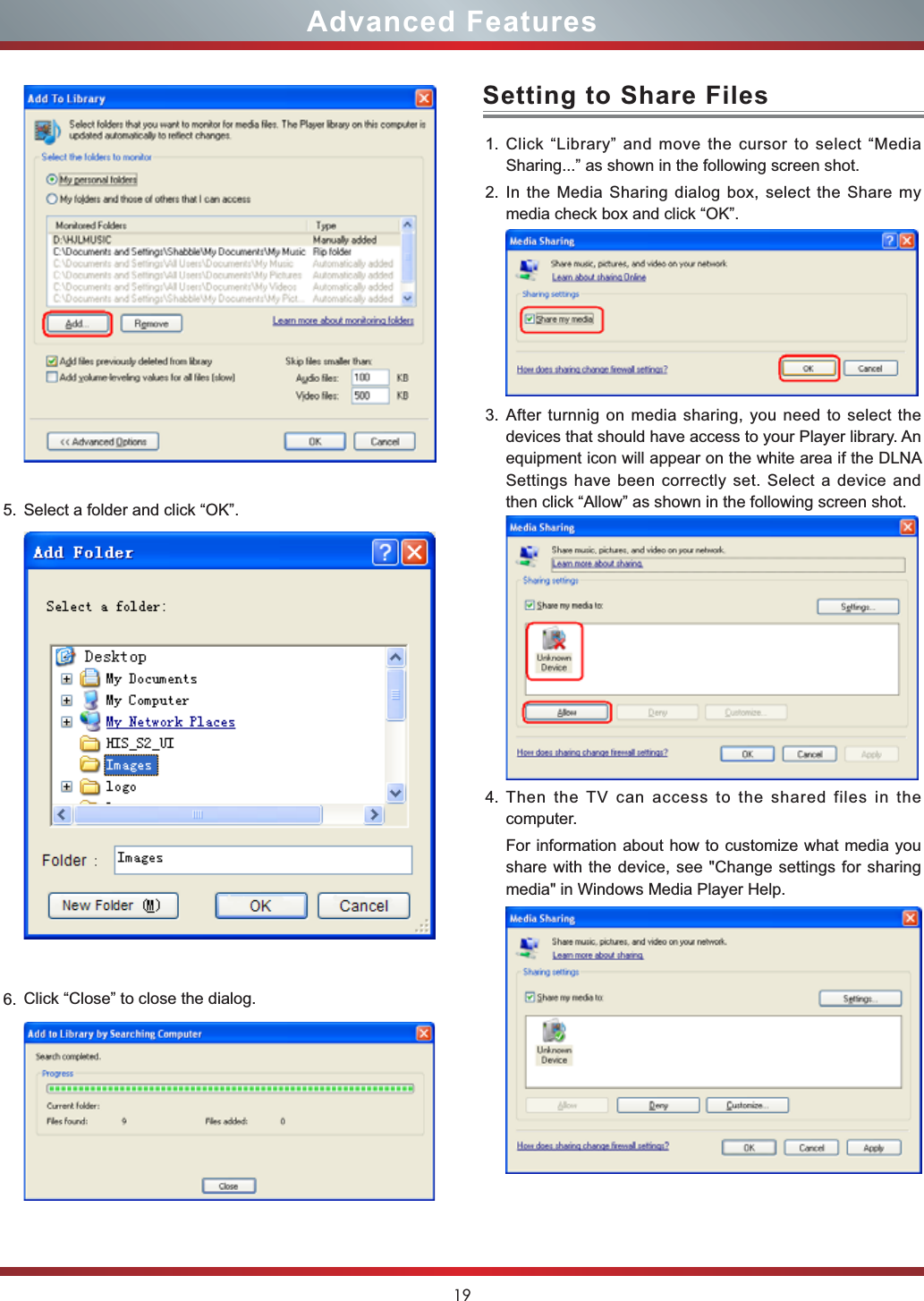 19Advanced Features5. Select a folder and click “OK”.6. Click “Close” to close the dialog.1. Click “Library” and move the cursor to select “Media Sharing...” as shown in the following screen shot.2. In the Media Sharing dialog box, select the Share my media check box and click “OK”. 3. After turnnig on media sharing, you need to select the devices that should have access to your Player library. An equipment icon will appear on the white area if the DLNA Settings have been correctly set. Select a device and then click “Allow” as shown in the following screen shot.4. Then the TV can access to the shared files in the computer.For information about how to customize what media you share with the device, see &quot;Change settings for sharing media&quot; in Windows Media Player Help.Setting to Share Files