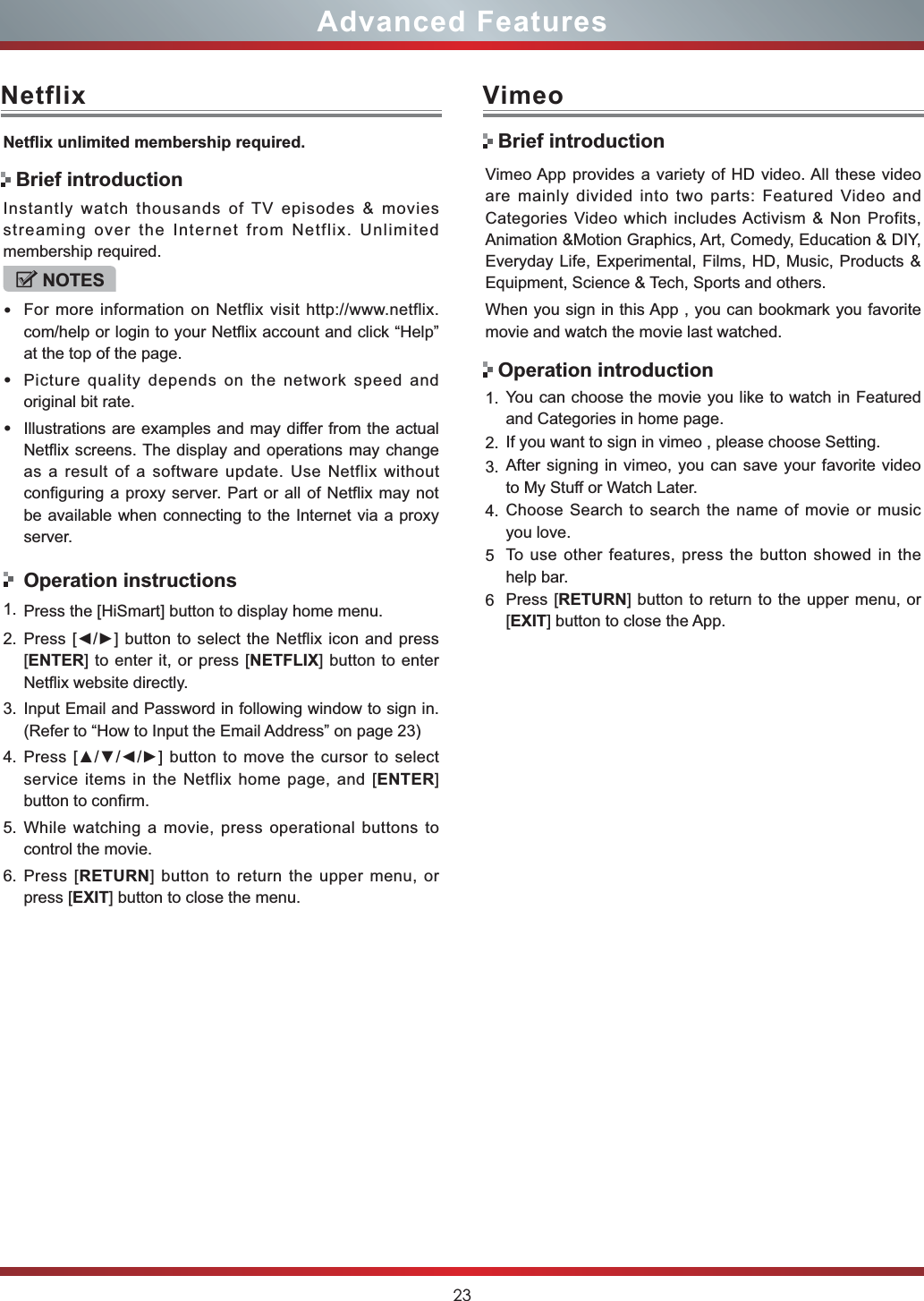 23Advanced FeaturesNetflix1HWÀL[XQOLPLWHGPHPEHUVKLSUHTXLUHGInstantly watch thousands of TV episodes &amp; movies streaming over the Internet from Netflix. Unlimited membership required.NOTESFor more information on Netflix visit http://www.netflix.com/help or login to your Netflix account and click “Help” at the top of the page.Picture quality depends on the network speed and original bit rate.Illustrations are examples and may differ from the actual Netflix screens. The display and operations may change as a result of a software update. Use Netflix without configuring a proxy server. Part or all of Netflix may not be available when connecting to the Internet via a proxy server.Operation instructions1. Press the [HiSmart] button to display home menu.2. 3UHVV&gt;ŻŹ@EXWWRQWRVHOHFWWKH1HWIOL[LFRQDQGSUHVV[ENTER] to enter it, or press [NETFLIX] button to enter Netflix website directly. 3. Input Email and Password in following window to sign in. (Refer to “How to Input the Email Address” on page 23)4. 3UHVV&gt;ŸźŻŹ@EXWWRQWRPRYHWKHFXUVRUWRVHOHFWservice items in the Netflix home page, and [ENTER]button to confirm.5. While watching a movie, press operational buttons to control the movie. 6. Press [RETURN] button to return the upper menu, or press [EXIT] button to close the menu.Brief introductionVimeoVimeo App provides a variety of HD video. All these video are mainly divided into two parts: Featured Video and Categories Video which includes Activism &amp; Non Profits, Animation &amp;Motion Graphics, Art, Comedy, Education &amp; DIY, Everyday Life, Experimental, Films, HD, Music, Products &amp; Equipment, Science &amp; Tech, Sports and others.When you sign in this App , you can bookmark you favorite movie and watch the movie last watched.1. You can choose the movie you like to watch in Featured and Categories in home page.2. If you want to sign in vimeo , please choose Setting.3. After signing in vimeo, you can save your favorite video to My Stuff or Watch Later.4. Choose Search to search the name of movie or music you love.5To use other features, press the button showed in the help bar.6Press [RETURN] button to return to the upper menu, or [EXIT] button to close the App.Brief introductionOperation introduction